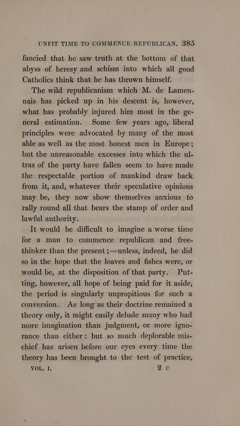 fancied that he saw truth at the bottom of that abyss of heresy and schism into which all good Catholics think that he has thrown himself. The wild republicanism which M. de Lamen- nais has picked up in his descent is, however, what has probably injured him most in the ge- neral estimation. Some few years ago, liberal principles were advocated by many of the most able as well as the most honest men in Europe; but the unreasonable excesses into which the ul- tras of the party have fallen seem to have made the respectable portion of mankind draw back from it, and, whatever their speculative opinions may be, they now show themselves anxious to rally round all that bears the stamp of order and lawful authority. It would be difficult to imagine a worse time for a man to commence republican and _ free- thinker than the present ;—unless, indeed, he did so in the hope that the loaves and fishes were, or would be, at the disposition of that party. Put- ting, however, all hope of being paid for it aside, the period is singularly unpropitious for such a conversion. As long as their doctrine remained a theory only, it might easily delude many who had more imagination than judgment, or more igno- rance than either: but so much deplorable mis- chief has arisen before our eyes every time the theory has been brought to the test of practice, VOR)... 2 Cc