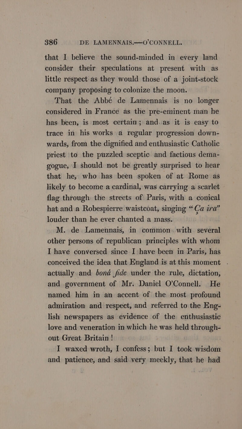 that I believe the sound-minded in every land consider their speculations at present with as little respect as they would those of a joint-stock company proposing to colonize the moon. That the Abbé de Lamennais is no longer considered in France as the pre-eminent man he has been, is most certain; and.as it is easy to trace in his works a regular progression down- wards, from the dignified and enthusiastic Catholic priest to the puzzled sceptic and factious dema- gogue, I should not be greatly surprised to hear that he, who has been spoken of at Rome as likely to become a cardinal, was carrying a scarlet flag through the streets of Paris, with a conical hat and a Robespierre waistcoat, singing “Ca ira” louder than he ever chanted a mass. M. de Lamennais, in common. with several other persons of republican principles with whom I have conversed since I have been in Paris, has conceived the idea that England is at this moment . actually and bond fide under the rule, dictation, and government of Mr. Daniel O’Connell. He named him in an accent of the most profound admiration and respect, and referred to the Eng- lish newspapers as evidence of the enthusiastic love and veneration in which he was held through- out Great Britain ! I waxed wroth, I confess; but I took wisdom and patience, and said very meekly, that he had