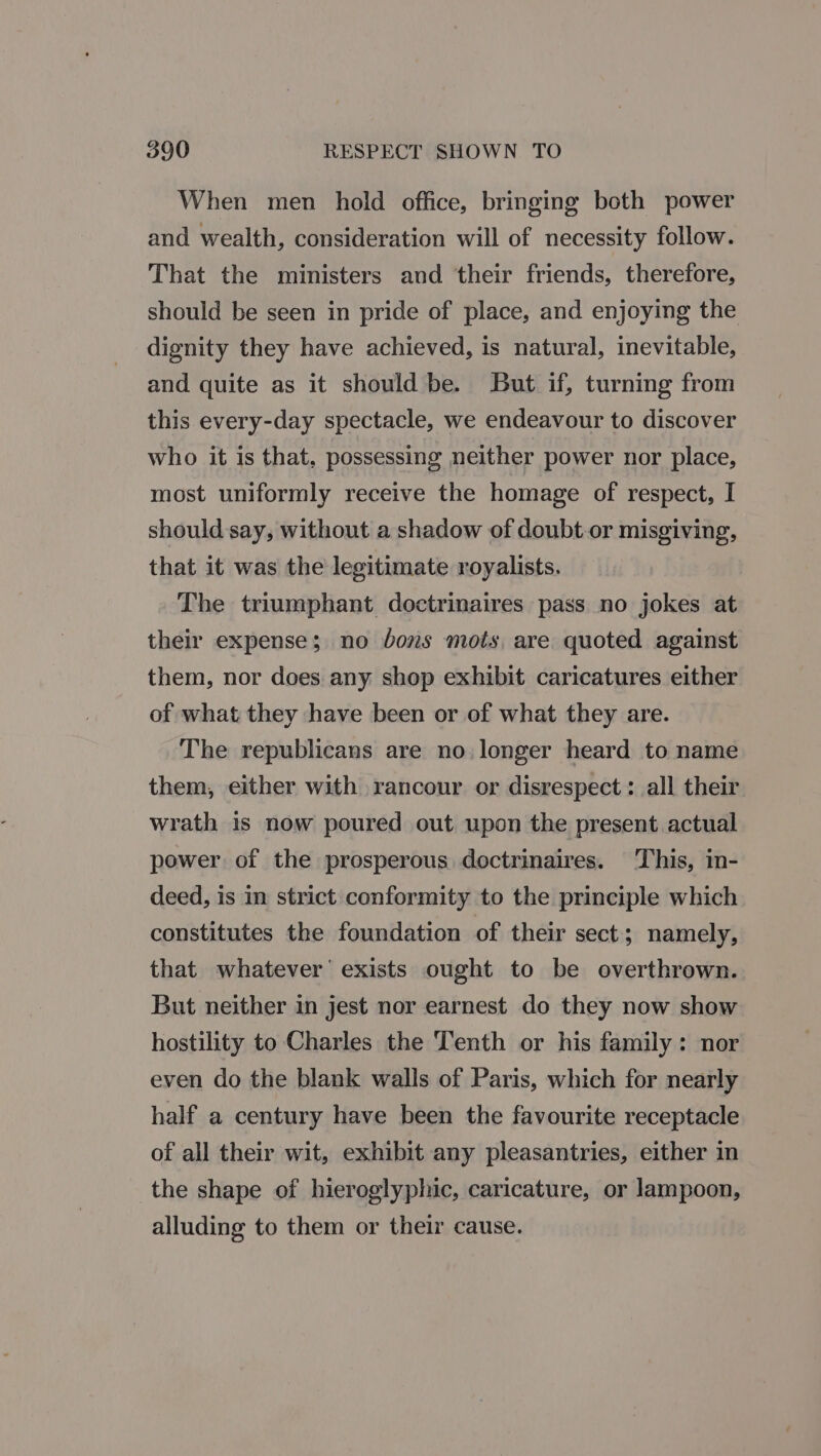 When men hold office, bringing both power and wealth, consideration will of necessity follow. That the ministers and their friends, therefore, should be seen in pride of place, and enjoying the dignity they have achieved, is natural, inevitable, and quite as it should be. But if, turning from this every-day spectacle, we endeavour to discover who it is that, possessing neither power nor place, most uniformly receive the homage of respect, I should say, without a shadow of doubt.or misgiving, that it was the legitimate royalists. The triumphant doctrinaires pass no jokes at their expense; no bons mots, are quoted against them, nor does any shop exhibit caricatures either of what they have been or of what they are. The republicans are no. longer heard to name them, either with rancour or disrespect : all their wrath is now poured out upon the present actual power of the prosperous doctrinaires. This, in- deed, is in strict conformity to the principle which constitutes the foundation of their sect; namely, that whatever’ exists ought to be overthrown. But neither in jest nor earnest do they now show hostility to Charles the Tenth or his family: nor even do the blank walls of Paris, which for nearly half a century have been the favourite receptacle of all their wit, exhibit any pleasantries, either in the shape of hieroglyphic, caricature, or lampoon, alluding to them or their cause.