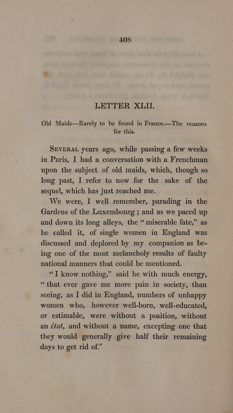 LETTER XLII. Old Maids—Rarely to be found in France.—The reasons for this. SEVERAL years ago, while passing a few weeks in Paris, I had a conversation with a Frenchman upon the subject of old maids, which, though so long past, I refer to now for the sake of the sequel, which has just reached me. We were, I well remember, parading in the Gardens of the Luxembourg ; and as we paced up and down its long alleys, the “ miserable fate,” as he called it, of single women in England was discussed and deplored by my companion as be- ing one of the most melancholy results of faulty national manners that could be mentioned. “T know nothing,” said he with much energy, “that ever gave me more pain in society, than seeing, as I did in England, numbers of unhappy women who, however well-born, well-educated, or estimable, were without a position, without an état, and without a name, excepting one that they would generally give half their remaining days to get rid of.”