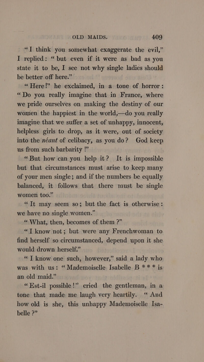 ‘‘] think you somewhat exaggerate the evil,” I replied: “ but even if it were as bad as you state it to be, I see not why single ladies should be better off here.” “Here!” he exclaimed, in a tone of horror: “Do you really imagine that in France, where we pride ourselves on making the destiny of our women the happiest in the world,—do you really imagine that we suffer a set of unhappy, innocent, helpless girls to drop, as it were, out of society into the néant of celibacy, as you do? God keep us from such barbarity !” “ But how can you help it? It is impossible but that circumstances must arise to keep many of your men single; and if the numbers be equally balanced, it follows that there must be single women too.” “It may seem so; but the fact is otherwise: we have no single women.” “What, then, becomes of them ?” “IT know not; but were any Frenchwoman to find herself so circumstanced, depend upon it she would drown herself.” ** T know one such, however,” said a lady who was with us: “ Mademoiselle Isabelle B * * * is an old maid.” “ Kst-il possible!” cried the gentleman, in a tone that made me laugh very heartily. ‘“ And how old is she, this unhappy Mademoiselle Isa- belle ?”