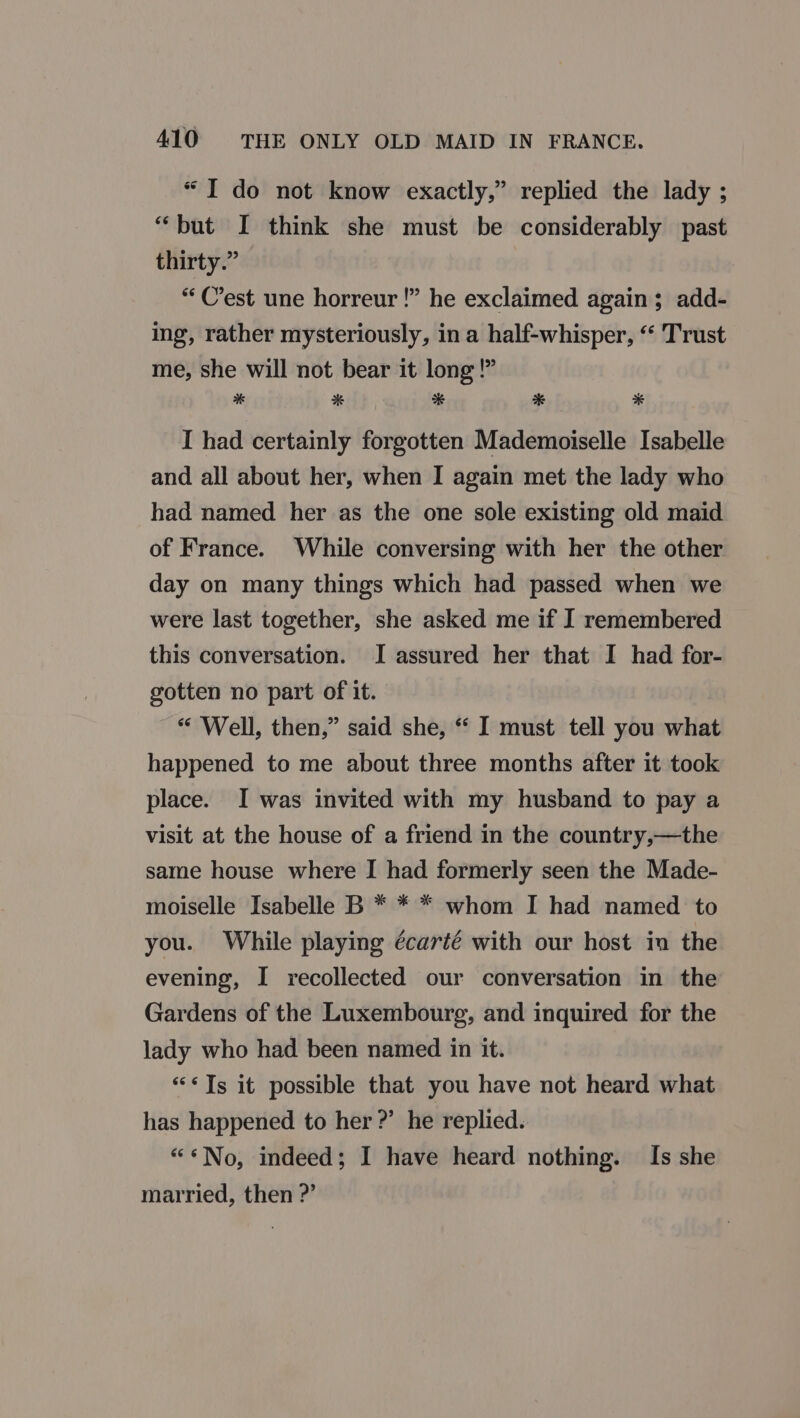 “Ido not know exactly,” replied the lady ; “but I think she must be considerably past thirty.” “C’est une horreur !” he exclaimed again; add- ing, rather mysteriously, in a half-whisper, “‘ Trust me, she will not bear it long!” * 2% a se x” I had certainly forgotten Mademoiselle Isabelle and all about her, when I again met the lady who had named her as the one sole existing old maid of France. While conversing with her the other day on many things which had passed when we were last together, she asked me if I remembered this conversation. I assured her that I had for- gotten no part of it. “ Well, then,” said she, “ I must tell you what happened to me about three months after it took place. I was invited with my husband to pay a visit at the house of a friend in the country,—the same house where I had formerly seen the Made- moiselle Isabelle B * * * whom I had named to you. While playing écarté with our host in the evening, I recollected our conversation in the Gardens of the Luxembourg, and inquired for the lady who had been named in it. “Ts it possible that you have not heard what has happened to her ?’ he replied.. “*No, indeed; I have heard nothing. Is she married, then ?’