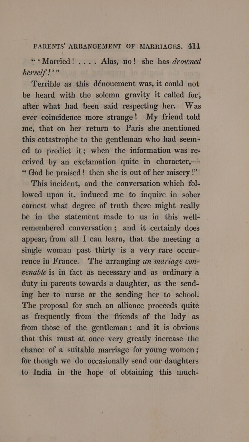 “ «Married! .... Alas, no! she has drowned herself!” Terrible as this dénouement was, it could not be heard with the solemn gravity it called for, after what had been said respecting her. Was ever coincidence more strange! My friend told me, that on her return to Paris she mentioned this catastrophe to the gentleman who had seem- ed to predict it; when the information was re- ceived by an exclamation quite in character,— *“‘ God be praised! then she is out of her misery !” This incident, and the conversation which fol- lowed upon it, induced me to inquire in sober earnest what degree of truth there might really be in the statement made to us in this well- remembered conversation; and it certainly does appear, from all I can learn, that the meeting a single woman past thirty is a very rare occur- rence in France. The arranging un mariage con- venable is in fact as necessary and as ordinary a duty in parents towards a daughter, as the send- ing her to nurse or the sending her to school. The proposal for such an alliance proceeds quite as frequently from the friends of the lady as from those of the gentleman: and it is obvious that this must at once very greatly increase the chance of a suitable marriage for young women ; for though we do occasionally send our daughters to India in the hope of obtaining this much-