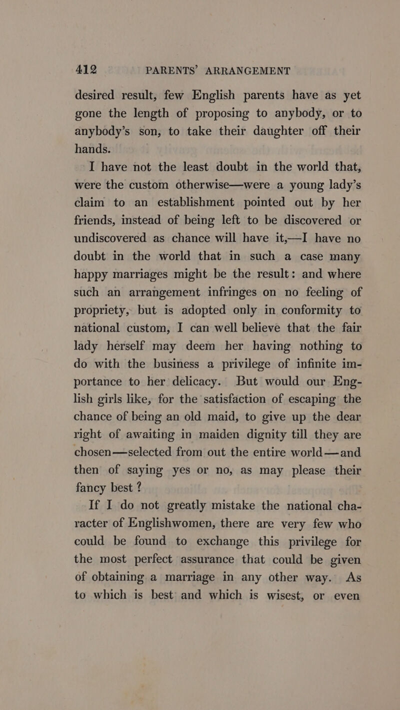 desired result, few English parents have as yet gone the length of proposing to anybody, or to anybody’s son, to take their daughter off their hands. I have not the least doubt in the world that, were the custom otherwise—were a young lady’s claim to an establishment pointed out by her friends, instead of being left to be discovered or undiscovered as chance will have it,—I have no doubt in the world that in such a case many happy marriages might be the result: and where such an arrangement infringes on no feeling of propriety, but is adopted only in conformity to national custom, I can well believe that the fair lady herself may deem her having nothing to do with the business a privilege of infinite im- portance to her delicacy. But would our Eng- lish girls like, for the satisfaction of escaping the chance of being an old maid, to give up the dear right of awaiting in maiden dignity till they are chosen—selected from out the entire world—and then of saying yes or no, as may please their fancy best ? If I do not greatly mistake the national cha- racter of Englishwomen, there are very few who could be found to exchange this privilege for the most perfect assurance that could be given of obtaining a marriage in any other way. As to which is best’ and which is wisest, or even