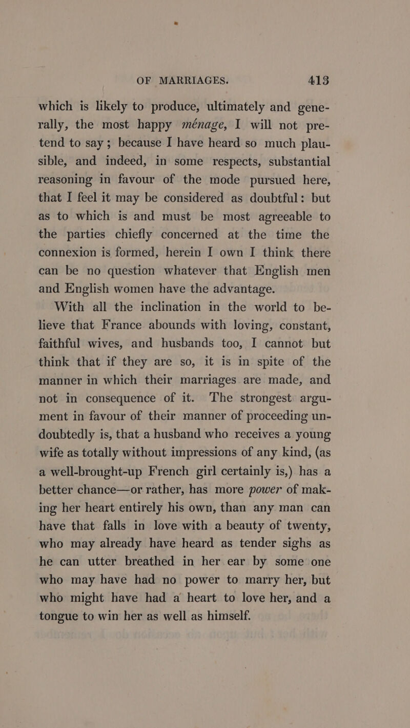 which is likely to produce, ultimately and gene- rally, the most happy ménage, I will not pre- tend to say; because I have heard so much plau- sible, and indeed, in some respects, substantial reasoning in favour of the mode pursued here, that I feel it may be considered as doubtful: but as to which is and must be most agreeable to the parties chiefly concerned at the time the connexion is formed, herein I own I think there can be no question whatever that English men and English women have the advantage. With all the inclination in the world to be- lieve that France abounds with loving, constant, faithful wives, and husbands too, I cannot but think that if they are so, it is in spite of the manner in which their marriages are made, and not in consequence of it. The strongest. argu- ment in favour of their manner of proceeding un- doubtedly is, that a husband who receives a young wife as totally without impressions of any kind, (as a well-brought-up French girl certainly is,) has a better chance—or rather, has more power of mak- ing her heart entirely his own, than any man can have that falls in love with a beauty of twenty, who may already have heard as tender sighs as he can utter breathed in her ear by some one who may have had no power to marry her, but who might have had a heart to love her, and a tongue to win her as well as himself.