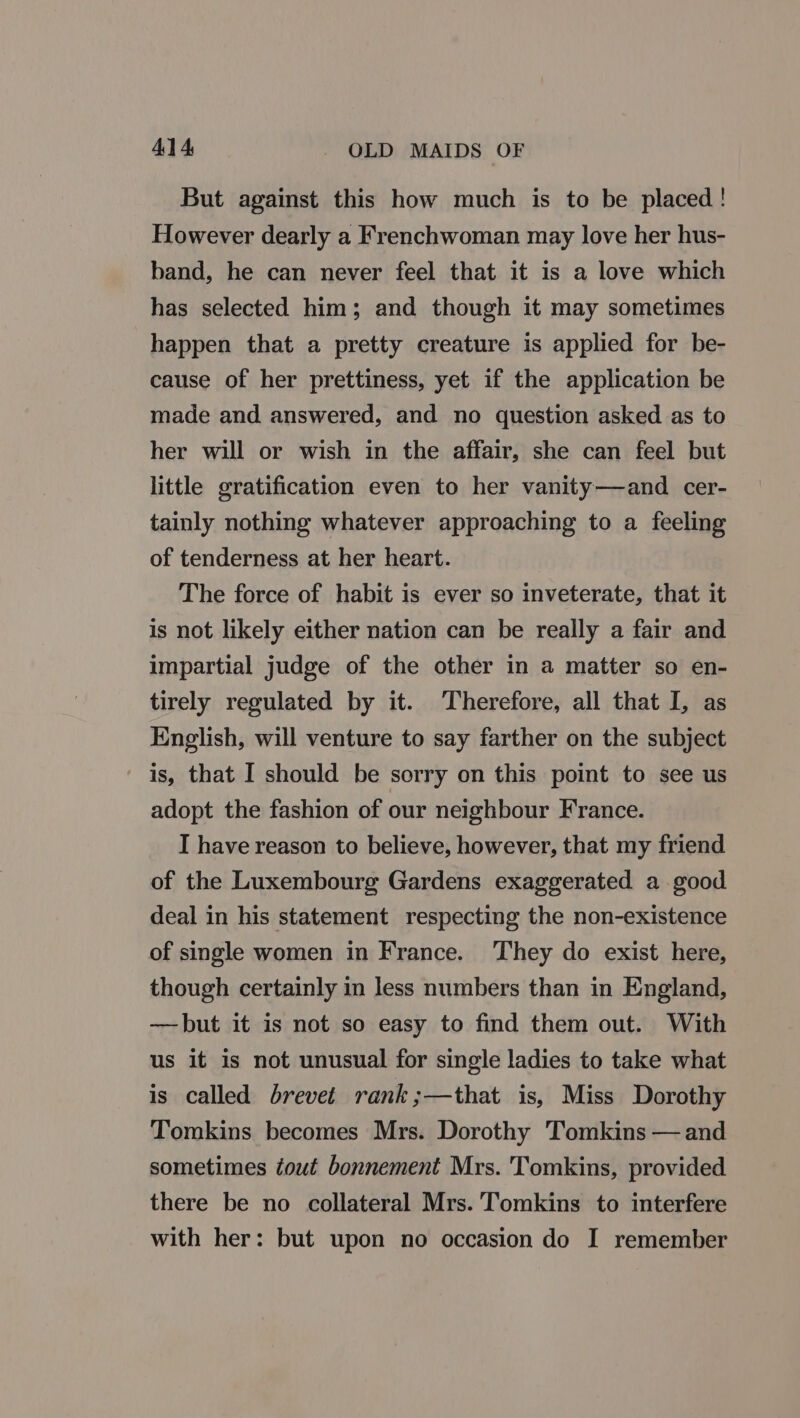 41 4 OLD MAIDS OF But against this how much is to be placed! However dearly a Frenchwoman may love her hus- band, he can never feel that it is a love which has selected him; and though it may sometimes happen that a pretty creature is applied for be- cause of her prettiness, yet if the application be made and answered, and no question asked as to her will or wish in the affair, she can feel but little gratification even to her vanity—and cer- tainly nothing whatever approaching to a feeling of tenderness at her heart. The force of habit is ever so inveterate, that it is not likely either nation can be really a fair and impartial judge of the other in a matter so en- tirely regulated by it. Therefore, all that I, as English, will venture to say farther on the subject is, that I should be sorry on this point to see us adopt the fashion of our neighbour France. I have reason to believe, however, that my friend of the Luxembourg Gardens exaggerated a good deal in his statement respecting the non-existence of single women in France. They do exist here, though certainly in less numbers than in England, ——but it is not so easy to find them out. With us it is not unusual for single ladies to take what is called brevet rank ;—that is, Miss Dorothy Tomkins becomes Mrs. Dorothy Tomkins — and sometimes tout bonnement Mrs. Tomkins, provided there be no collateral Mrs. 'Tomkins to interfere with her: but upon no occasion do I remember