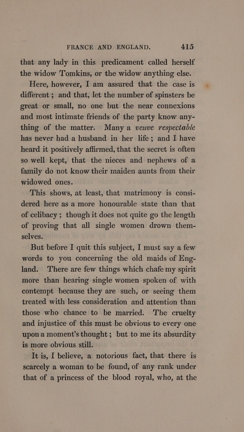 FRANCE AND ENGLAND. A1L5 that any lady in this predicament called herself the widow Tomkins, or the widow anything else. Here, however, I am assured that the case is different ; and that, let the number of spinsters be great or small, no one but the near connexions and most intimate friends of the party know any- thing of the matter. Many a veuve respectable has never had a husband in her life; and I have heard it positively affirmed, that the secret is often so well kept, that the nieces and nephews of a family do not know their maiden aunts from their widowed ones. This shows, at least, that matrimony is consi- dered here as a more honourable state than that of celibacy ; though it does not quite go the length of proving that all single women drown them- selves. But before I quit this subject, I must say a few words to you concerning the old maids of Eng- land. There are few things which chafe my spirit more than hearing single women spoken of with contempt because they are such, or seeing them treated with less consideration and attention than those who chance to be married. The cruelty and injustice of this must be obvious to every one upon a moment’s thought; but to me its absurdity is more obvious still. | It is, I believe, a notorious fact, that there is scarcely a woman to be found, of any rank under that of a princess of the blood royal, who, at the