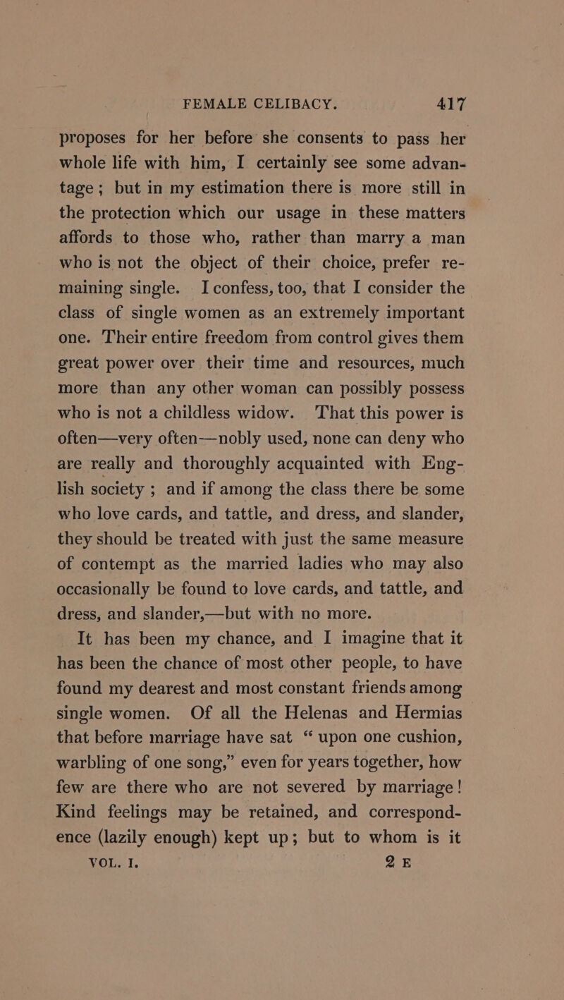 proposes for her before she consents to pass her whole life with him, I certainly see some advan- tage; but in my estimation there is more still in the protection which our usage in these matters affords to those who, rather than marry a man who is not the object of their choice, prefer re- maining single. I confess, too, that I consider the class of single women as an extremely important one. Their entire freedom from control gives them great power over their time and resources, much more than any other woman can possibly possess who is not a childless widow. That this power is often—very often—nobly used, none can deny who are really and thoroughly acquainted with Eng- lish society ; and if among the class there be some who love cards, and tattle, and dress, and slander, they should be treated with just the same measure of contempt as the married ladies who may also occasionally be found to love cards, and tattle, and dress, and slander,—but with no more. It has been my chance, and I imagine that it has been the chance of most other people, to have found my dearest and most constant friends among single women. Of all the Helenas and Hermias that before marriage have sat “ upon one cushion, warbling of one song,” even for years together, how few are there who are not severed by marriage! Kind feelings may be retained, and correspond- ence (lazily enough) kept up; but to whom is it VOL. I. 25