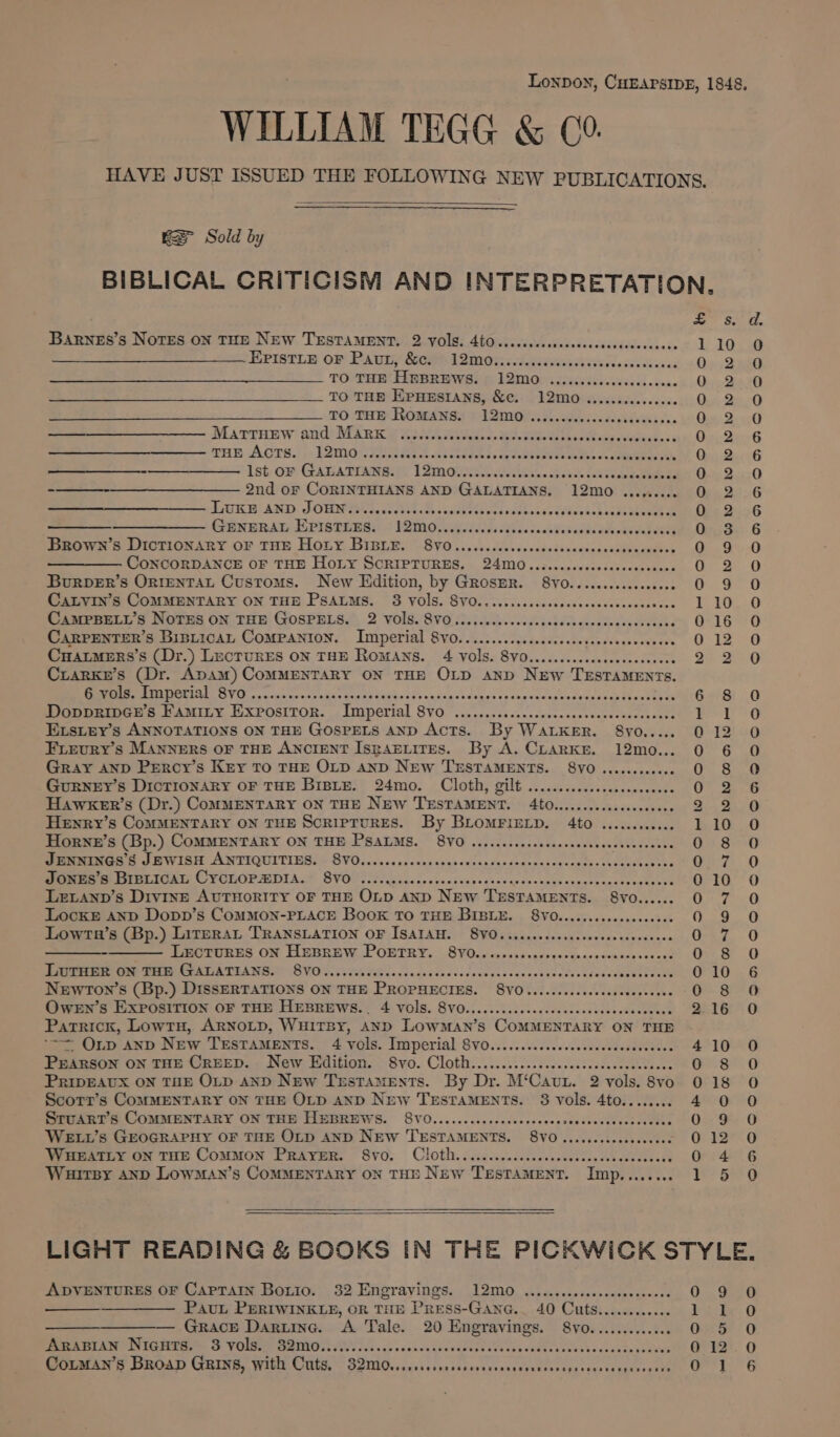 Lonpon, CHEAPSIDE, 1848. WILLIAM TEGG &amp; C0. HAVE JUST ISSUED THE FOLLOWING NEW PUBLICATIONS. KS Sold by BIBLICAL CRITICISM AND INTERPRETATION. we Se o. BaRneEs’s NoTEs ON THE NEW TESTAMENT. 2 VOIS. 460...cccecccssssscssecersersesee 110 O EPIstLE oF Pauny, &amp;cs 12M08 sesikssveticss ivcasedte it 2 One Deeo TO THE Hn IBREWSeS fi 12M desisicecess 48 oh inh yp Bese TO THE Epuesrans, &amp;c. 12mo....... Dv ddcite 0 2 0 TO THE RoMANS. 12mo0........ teers widaa ds: Oe Bec MatTruew and Mark ........ CUE en Me See Gicnaate wee ister. 2 4a Os, Dee G THE Acts. 12mo...... Pe ee Hf ap Sips A re A ae saves sett, Onn). QecG eee eh SE OEY CeATA TIAN SEES ¥ Om Guiee Eee sneak aeewee Sandan ea Ong 200 -—_—_--—______—_——__ 2nd or CORINTHIANS AND GALATIANS. 12mo......... 0 2 6 Hs Wg! ANID. DOE Sts coabibs ths nwceeke cous sdbuisotvinekchacit eine ult Gin DusG —_—_——_—___—_—_—. GENERAL EPISTLES. 12mo........ Bi 2Ubs a sacle taoes dak ev eee Oi aes: GO Brown’s DIcTIONARY OF THE Hoty BIBLE. 8v0.......... daphathncans scitibastet) Choe BeO CONCORDANCE OF THE Hoy SCRIPTURES. 24M0.iscccccccccccccccccccce a Burver’s Ornrentat Customs. New Edition, by GRosER. 8V0............00.. 0 9 O CaLvin’s COMMENTARY ON THE PSALMS. 8 VOIS. SVO.....sscccccecssccccsccceces hae Be beet) CAMPBELL’sS NOTES ON THE GOSPELS. 2 Vols. 8vO..... 5 Tee ee EAP yee ae 0-16 ~0 CARPENTER’S Bisticat Companion. Imperial 8vo............. So aeveutins ies 1290 Cuatmers’s (Dr.) LECTURES ON THE ROMANS. 4 VOIS. 8V0......ccsseeseecceeeees 2 2 0 Crarke’s (Dr. Apam) COMMENTARY ON THE OLD Aanp NEw TESTAMENTS. RRR NRTA AYO cc eaiae Goon cals s Grate tuviedssanaicessang gs crannies daddy Se ectepace om S! (0 DopprinGe’s Faminy Expositor. Imperial VO car canes Kaahopbtasasnesasarheers ee Pert a6 EsLey’s ANNOTATIONS ON THE GOSPELS AND Acts. By WALKER. 8yo..... 012 0 FiLeuryY’s MANNERS OF THE ANCIENT IsRAELITES. By A. CLarke. 12mo... 0 6 O Gray AND Percy’s Key TO THE OLD AND New TESTAMENTS. 8VO ........ aca (ie ONO GuURNEY’s DICTIONARY OF THE BIBLE. 24mo. Cloth, gilt .......... ccc ke ee eee OF, 2 HAWKER’s (Dr.) CoMMENTARY ON THE New TESTAMENT. 4to...... De i is ase sae’ Sie Sa Henry’s CoMMENTARY ON THE SCRIPTURES. By BLoMFIELD. 4to ......, iit: AD Horne’s (Bp.) ComMENTARY ON THE PsaLMs. 8Y0....... seen tiarace haa AGA sven Oe 80 JENNINGS’S JEWISH ANTIQUITIES. © 8VO.....ccccccssccccess OPE eR cae? SEY Pye C7 0 Mean rer CONT, C VOTLOP DIAL? SVOO ls cccsc.ceedescvacaecasdccangssepercccann, ce Ort’ O LELAND’s Div1nE AUTHORITY OF THE OLD AND New. TESTAMENTS. 8VO...... OF 0 LocKE AND Dopp’s COMMON-PLACE Book TO THE BIBLE. 8V0......ccccccccceces 29. 6 Lowta’s (Bp.) LireraL TRANSLATION OF ISAIAH. 8Y0......seeeeeeees sae Ganiennss Caz. 0 ee LECTURES ON HEBREW POETRY. 8VO..........- Sania BOAT Ti snadte «ey, SF - OD LuTHER ON THE GALATIANS. 8vO...... GME acacks co sdate de sede sctee a eran rrrtrie y 010 6 Newron’s (Bp.) DissERTATIONS ON THE PROPHECIES. 8V0.........006 apeeane esse 0 8 0 OweEn’s EXPOSITION OF THE HEBREWS... 4 VolS. 8VO...........ccceccccsscccccssccces “BETH O Patrick, LowTH, ARNOLD, WuiTBy, AND LowMman’s COMMENTARY ON THE ‘= Onp anp New TeEsTaMEnts. 4 vols. Imperial 8V0.........c.cscsssceoeee poe 10 PEARSON ON THE CREED. New Edition. Svo. Cloth........5....cccccsccsccccccescce 8 Scotrr’s CoMMENTARY ON THE OLD AND New TESTAMENTS. 8 vols. 4to........ Sruart’s COMMENTARY ON THE HEBREWS. 8VO.......ccccccceees EE, AREA as WELL’s GEOGRAPHY OF THE OLD AND NEw TESTAMENTS. 8VO........... bacees WHEATLY ON THE COMMON PRAYER. S8V0. Cloth. ..cc.c..cccccsccccscccsscsccccees 0 4 Wurrsy axp Lowman’s Commentary on Tan New Testament. Ener ce) BES 4 0 PRIDEAUX ON THE OLD AND New Testaments. By Dr. M‘Caur. 2 vols. 8vo 0 18 4 0) 0 jo) Ooroaooecesc sd LIGHT READING &amp; BOOKS IN THE PICKWICK STYLE. ADVENTURES OF CapTaIN Borio. 32 Engravings. 12mo0 ............0 Sen aeeiss 2a. Oe See PavuL PERIWINKLE, OR THE Press-Ganc.. 40 Cuts..........06 tie: O ————_———— Grace Daring. A Tale. 20 Engravings. 8yo............ cS Oar 0 ARABIAN Niguts. 3 vols. 32mo.............. thomees 1 ee b satesaan Wehs dan saaetens @ 12:. 0 eA, ry SoA) CABINS WILE. CTS, ~ SOIIC cccsie ins sttuvavesacavetssregereos coasiocactee OP LG