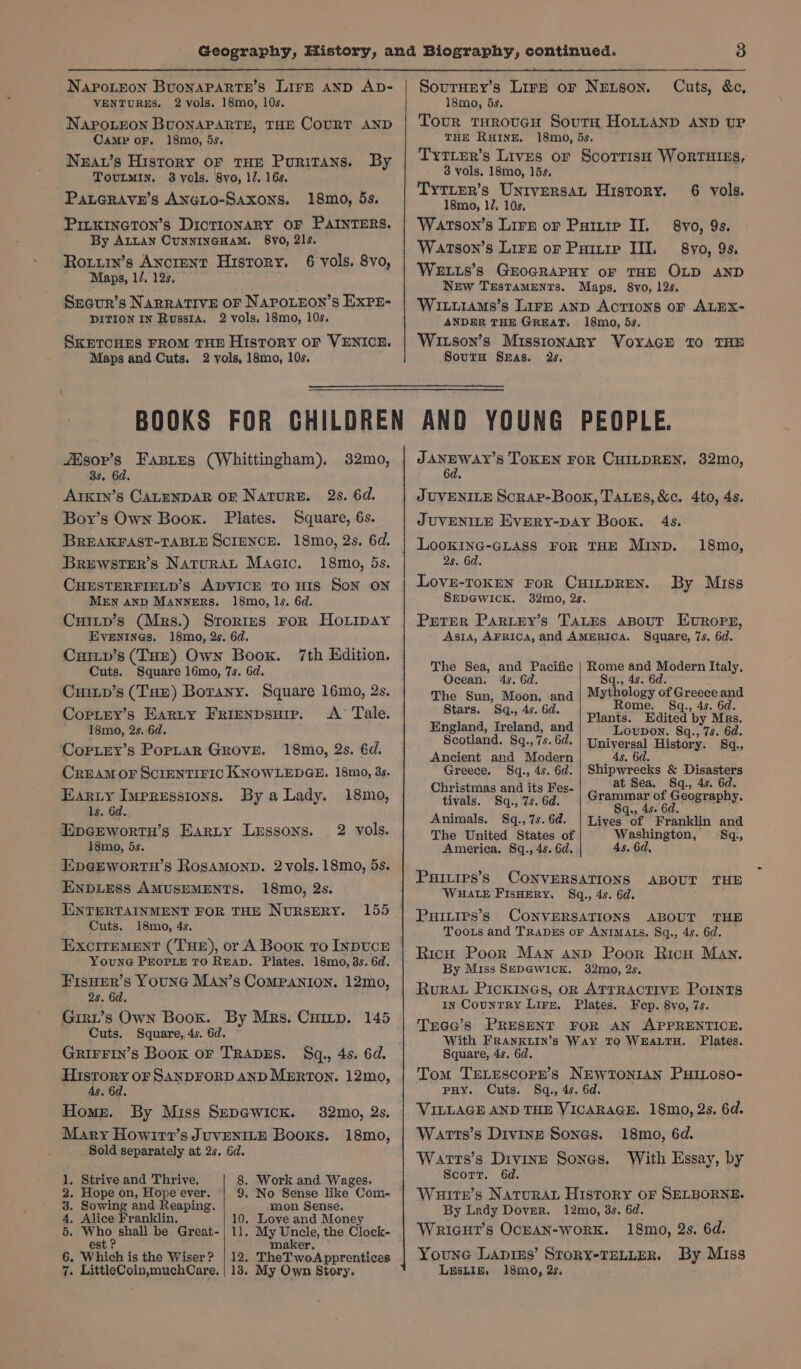 NapoLEon BUONAPARTE, THE COURT AND Camp oF. 18mo, 5s. Nzav’s History oF THE Puritans. By ToOvULMIN. 38 yols. 8vo, 1/. 16s. PaLGRAve’s ANGLO-Saxons. 18mo, 5s. PILKINGTON’S DICTIONARY OF PAINTERS. By ALLAN CUNNINGHAM. 8y0, 2ls. Roturn’s Ancient History. 6 vols. 8vo, Maps, 1/. 12s, Srcur’s NARRATIVE OF NAPOLEON’S EXPE- DITION IN Russia. 2 vols. 18mo, 10s. SKETCHES FROM THD History OF VENICE. Maps and Cuts. 2 vols, 18mo, 10s. Cuts, &amp;c, Tour tHroucu Soutm HoLtLtAND AND UP THE RHINE. 18m0, 5s. TytTLEeR’s Lives or ScorrisH WorrTHIES, 3 vols, 18mo, 15s, Tytipr’s Untversat History. 6 vols. 18mo, 17, 10s. WaAtson’s Lire of Purr II. 8yo, 9s. Watson’s Lire or Puiuip II. 8yo, 9s, Weuts’s GEOGRAPHY oF THE OLD AND New TESTAMENTS. Maps. 8vo, 12s. WitiiaAMs’s Lire anp Actions of ALEX- ANDER THE GREAT. 18mo, 5s. Wison’s Missionary Voyrace 10 THE SoutH Sas, 2s, /isor’s Fanres (Whittingham), 32mo, 8s. 6d. ArkiIn’s CALENDAR OF Nature. 2s. 6d. Boy’s Own Boox. Plates. Square, 6s. BREAKFAST-TABLE SCIENCE. 18mo, 2s. 6d. BruewstTeEr’s NaturaLt Magic. 18mo, 5s. CHESTERFIELD’S ADVICE TO HIS SON ON MEN AND MAnnERS. 18mo, ls. 6d. Cuitp’s (Mrs.) Srorimmus FoR HoLrpay Evenings. 18mo, 2s. 6d. Cuitp’s (THE) Own Book. Cuts. Square 16mo, 7s. 6d. Cuiip’s (THE) Botany. Square 16mo, 2s, 7th Edition. Cortey’s Earty Frienpsuir. A Tale. 18mo, 2s. 6d. CopLey’s Porptar Grove. 18mo, 2s. éd. CREAM OF SCIENTIFIC KNOWLEDGE. 18mo, 3s. Earzty Iueressions. By a Lady. 18mo, ls. 6d. EpcGEwortnH’s Earty Lessons. 2 vols. i8mo, 5s. EpGEWORTH’s RosamMonp. 2 vols. 18mo, 5s. ENDLESS AMUSEMENTS. 18mo, 2s. ENTERTAINMENT FOR THE NURSERY. Cuts. 18mo, 4s. ExcrremEnt (THE), or A Boox to INDUCE YounG PEOPLE TO READ. Plates. 18mo, 3s. 6d. FisHer’s YOUNG MAn’s Companion. 12mo, 2s. 6d. Grrt’s Own Boox. By Mrs. Cuitp. 145 Cuts. Square, 4s. 6d. GRIFFIN’S Book OF TRADES. §q., 4s. 6d. History oF SANDFORD AND MERTON. 12mo, 4s, 6d. Home. By Miss Sepewicr. Mary Howirt’s JuvENILE Books. Sold separately at 2s, Gd. 155 32mo, 2s. 18mo, 1. Strive and Thrive. 2. Hope on, Hope ever. 3. Sowing and Reaping. 4. Alice Franklin, 5. Who shall be Great- est ? 6. Which is the Wiser ? 4. LittleCoinsmuchCare, 8. Work and. Wages. 9. No Sense like Com- mon Sense. 10. Love and Money 11. My Uncle, the Clock- maker, 12. TheTwoApprentices 18, My Own Story. JANEWAY’S TOKEN FoR CHILDREN. 382mo, 6d. JUVENILE Scrap-Book, Taues, &amp;c. 4to, 4s. JUVENILE Every-pay Book. 4s. LookING-GLAss FOR THE Minp. 18mo, 2s. 6d. Lovse-rokeN For CHILDREN. By Miss SEDGWICK. 32mo, 2s. Prerer Partey’s TALEs about Evropg, Asia, AFRICA, and AMERICA. Square, 7s, 6d. The Sea, and Pacific | Rome and Modern Italy, Ocean. 43. Gd. Sq., 4s. 6d. The Sun, Moon, and Mythology of Greece and Stars. Sq, 4s. 6d. Rome. Sq., 4s. 6d. Plants. Edited by Mrs. England, Ireland, and Scotland. Sq., 7s. 6d. Ancient and Modern Lovupon. Sq., 7s. 6d. Paiyergal History. Sq, Greece. Sq., 4s. 6d. | Shipwrecks &amp; mth ig Christmas and its Fes- at Sea, £ Sq., 4s. 6 tivals. S8q., 7s. 6d. a hae hy Geography. Animals. Sq.,7s.6d. | Lives of Franklin and Washington, Sq, 4s. 6d, The United States of America. 8q., 4s. 6d. Puivies’s CONVERSATIONS ABOUT THE WHALE FIsHERY. Sq., 4s. 6d. Purtips’s CONVERSATIONS ABOUT THE Toots and TRADES oF ANIMALS. Sq., 4s. 6d. Rich Poor Man ann Poor Ricu Man. By Miss SEDG@WICK. 32mg, 2s, RurRAL PICKINGS, oR ATTRACTIVE Points In Country Lire. Plates. Fep. 8vo, 7s. Tree’s PRESENT FOR AN APPRENTICE. With FRANKLIN’s WAY TO WEALTH. Plates. Square, 4s. 6d. Tom TELESCOPE’s NEWTONIAN PHILOSO- PHY. Cuts. Sq., 4s. 6d. VILLAGE AND THE VICARAGE. 18mo, 2s, 6d. Wartts’s Divine Sones. 18mo, 6d. Warrs’s Divine Sones. With Essay, by Scorr. 6d. Wutter’s Natura. History or SELBORNE. By Lady Dover. 12mo, 8s. 6d. Wricut’s OcEAN-work. 18mo, Qs. 6d. Youne Lapins’ Story-TELLER. By Miss LESLIE, 18mo, 2s.