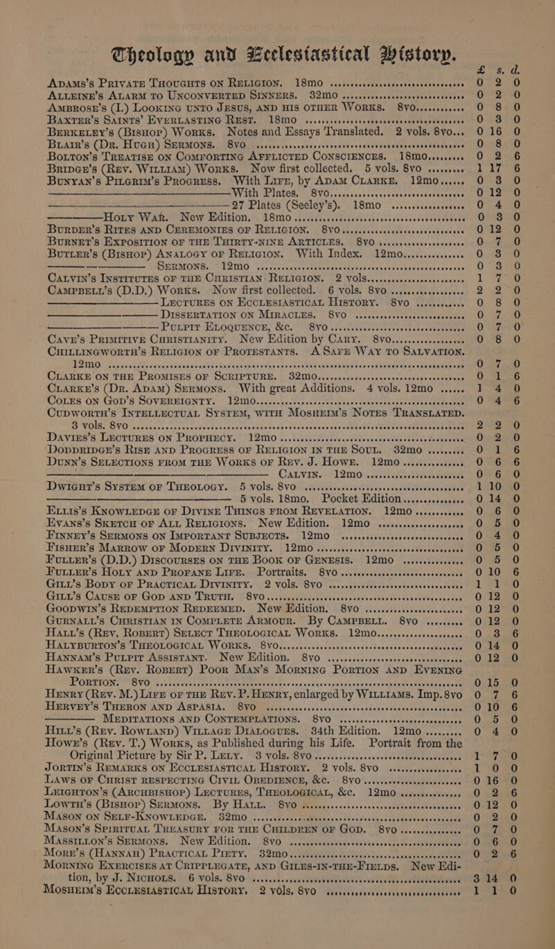 heolsgv an a celestastical History, ADAMS'S PRIVATE THOUGHTS ON RELIGION. “T8SM0: vistrcccscsesckuccvesscssoscosens ALLEINE’S ALARM TO UNCONVERTED SINNERS. 32M0 sicscccscrccssccsesocvscvceccs AmBROSE’Ss (I.) LooKING UNTO JESUS, AND HIS OTHER WORKS. 8V0.eeesssees Baxrmr’s SAINTS’ EVERLASTING REST. (TSO. ...srccccsoosvostavcsesecseveccdvetcets BeRKELEY’s (BisHor) Works. Notes and Essays Translated. 2 vols. 8vo... BiArr’s (DR. HUGH) SERMONS. 8VO sisssssercserscsvsceevscssavencensceesssnsseaneeees Boturon’s TREATISE ON COMFORTING APFLIOTED CONSCIENCES. 18MOvsevsseves Bripa@e’s (Rev. WILLIAM) Works. Now first collected. 5 vols. 8VO sessseeve Bunyan’s Pinerim’s Progress. With Lirn, by Apam Crarkne. 12mo...... Ee i eer ee WV AEN PINCH, — BVOsscnccacrcresseoscssusedvonsvages a a a OF Plates (Seeley’s). 18mo Coe eRe HCO CODD HK DES EEOE TOY AR. ONOW. SUCIEION. 2 WSMO viiwevincedsedsteclcbcvcsstavsccsbocaaebens BurvDER’s RITES AND CEREMONIES OF RELIGION, 8VOvscscessccscsecsssvevcvecseens BuRNET’S EXPOSITION OF THE THIRTY-NINE ARTICLES, 8VO sissecscccecsceceeees Butier’s (BisHor) ANALOGY OF Rericion. With Index. 12m0........cc0008 ee een SE MONG) Mt POIMO. scecents cae veteran cecmcssssvusanseetbartocaxsces coe CALVIN’s INSTITUTES OF THE CHRISTIAN! RELIGION. 2 VoOIS...cccccscsesesssesecees CaMPBELL’s (D.D.) Works. Now first collected. 6 Vols. 8VO ...cscssceseeseeee ms —— LECTURES ON ECCLESIASTICAL HISTORY. 8VO iiccscecsess DISSERTATION ON: MIRACLES. 8VO&gt; sc. c cc ccsvscsdessueseccccs ——_____—__-—_—_— Pouirir ELoquencn, &amp;c. 8vo....... ryassabc py cast oneceteareaye Cave’s Primitive Caristianity. New Edition by Cary. 8vo0........... ei Fs CHILLINGWORTH’S RELIGION oF Protestants. ASArE Way TO SALVATION. LA IMNO. evict sete carga atte Agretna hee oibte uran telat Sataie's bio sinle ale sh adiblaterelelstadioe s peaeens 6 saltweelnee cate CLARKE ON THE PROMISES OF ScRIPTURE. SIO sew praise Sats paapaatenan t eins sea sad CiARrKe’s (Dr. ApAm) Sermons. With great Additions. 4 vols. 12m0 ...... CoLes ON GOD'S SOVEREIGNTY: T2I10;/.%,.bicees be ucee copies aneee tien Sry Ori ee Cupwortn’s INTELLECTUAL SYSTEM, WITH Mosnerr’s Nores TRANSLATED. BYUETIOVO chs sevice esse nasotertvresusteecsenten’ oaSovudosceweeseensteee Seen peu sleaen ope temane Daviss’s LECTURES ON PROPHECY. 12mo. Tt Es, ae sain cAURs Se ena taeeeeie DoppripGn’s Ris—E AND PROGRESS OF RELIGION IN THE Sour. S2mo0niia we Donn’ § SELECTIONS FROM THE WORKS OF Rev. J. HOWE. 12M0 ......seecevees ae eee ——$———— CALVIN. 12M0 .i.rccccccsstvccescsccss Dwidar' s Systam or THROLOGY..« 1 5 vols: Sv ise Aa des sie bed ein eae euaniees eS § vols. 18mo.; Pocket Edition ......0000c0000 Exxis’s KNOWLEDGE OF DivinE THINGS FROM REVELATION. 12M0 .o..ceccoees Evans’s SKETCH OF ALL RELIGIONS. New Edition. 12Mm0 wisscccccscessccecees FINNEY’s SERMONS ON IMPORTANT SUBJECTS. 12M0 .rcscccscsecccccscccccsccvcses FISHER’S MARROW OF MODERN DIVINITY. 12M ..ccccccsscocsscvevsccvcvvcvcccccscs Fuiier’s (D.D.) Discoursrs on THE Book oF GENESIS. 12M0 scsesceseseee EULLER’S HOLY AND PROFANE LIFE. Portraits. SVO ...ccccoccccssssccccsccccesess Gitu’s Bopy oF PRACTICAL DIVINITY. | 2 VOIS. SVO ve vccccsccecsovscsessscvccssvacs GILu’s CAusE OF GoD AND TRUTH. 8V0.........005 Pe SS VRS ews &gt; SUSU EET Linn vk One GooPWIN’s REDEMPTION REDEEMED. New Edition. 870 ....cccccsecccssccceeves GURNALL’S CHRISTIAN IN CoMPLETE ARMOUR. By CAMPBELL. 8VO wessceese Hauv’s (Rev. RoBert) SELECT THEOLOGICAL WORKS. 12M0.......cseceeeeveeees TALYBURTON 6 LHEOLOGIOAD VV ORKS, OVOsccesscolccsteckdescecicceessldcscscescsoapens Hiewwaw’s PuLpir Assistant. Néw Edition, SV0 ..ccscsocvocecanessedseecebvacent Hawxer’s (Rey. aoe, Poor Man’s Morninc Portion anp EvEnrine WP ORTIGNIPTOVO es snuebnce cecceteneunttee Pera tcw vn.cina sun's Cauley coeesba shine see enema mae Henry (Rev. M.) Lire OF tur Ruv.P. HENRY, enlar ged by Warrants, Imp. 8vo HGRVEY'S THRRON AND 7A SPAGIA. FROMM ice sed bc svcsstekicdocsendovseduddectansecsaedes —— MEDITATIONS AND CONTEMPLATIONS. 8y0 Wedtibeccss vel teeeeeaieenee Hirx’s (Rev. Rowianp) Vittace Diatoauss. 34th Edition. 12mo......... Hlowr’s (Rev. T.) Works, as Published during his Life. Portrait from the Original Picture by Sic PP Leiy, M9 yOu yO fk oichsss se JORTIN’Ss REMARKS ON ECCLESIASTICAL History. 2 vols. BVO. (ss tesecseeddven see LAWS OF CHRIST RESPECTING CIVIL OBEDIENCE, &amp;C. 8VO ..cscsceesecsecssssesens LeicutTon’s (ARCHBISHOP) LECTURES, a: &amp;e. L2MO secwests tecnests Lowi § (BisHor) SERMONS. “By HALL, 9B YOmmeiiats....issscccacsbetnadadheeeeutes MASON ON SELF-KNOWLEDGE. 32M0 ...sccoceseever Bar once Ae’v aie cageee gee ch aceaunae Mason’s SpirituaL TREASURY FOR THE CHILDREN OF Gop. gy0 SPR ANE, ts &gt;, MAsSILTON Ss SERMONS, New Hidition. “Svo i. civicteehsiitissccdle tn ccueneneene More’s (HANNAH) PRACTICAL PIETY. 32M0.....cececceces Be i. Morning EXEerctses AT CRIPPLEGATE, AND Gins-In-tH-Fiexos, New Edi- tion, by J. NICHOLS: 4.6 Vols. BVO91i..1.05. vcenateeWaeabaweed ssa Syveek is ROR Mosurnm’s I Se History. 2 vols, 8y0 davecabadecdovedenesecandesstrecd SCOSCOSO SCOCOCOCOoOKFCOCOCOCOKFCCCON Senor ooooWNroooocooeorooooeoocoodsy = 0 ooooocoor.} ~w . ry pe ~ — KH OOnrharrnkh Omar h bo CT oi f O ~1-1 0 W109 WAT gg PDO COT OOM Ob bo _ — bo bo SCOCoCOoOeC oC OOOO COOCOMaMcCCOCCOCOe aon o op Aaooo°oracoeo SCOAane CSCOoOmocoeooncoocooocooooaaoo
