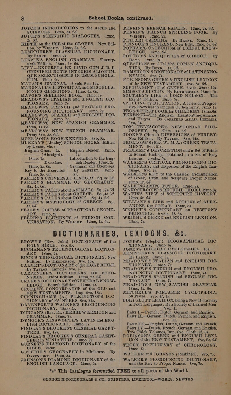 JOYCE’S INTRODUCTION to the ARTS and SCIENCES. 12mo, 3s. 6d. JOYCE’S SCIENTIFIC DIALOGUES. 2s. 6d. KIETH on the USE of the GLOBES. New Edi- tion, by Wrieut. 12mo, 6s. 6d. LEMPRIERE’S CLASSICAL DICTIONARY. By Parke. 18mo, 7s. LENNIE’ nS] ENGLISH GRAMMAR. Twenty- sixth Edition. 18mo, ls. 6d. LIV Y.—EXCERPTA EX LIVIO CUM J.B. L, CREVIERII NOTIS INTEGRIS ALIORUM- QUE SELECTISSIMIS IN USUM SCHOLA- RUM. 12mo, 4s. MADAN’S JUVENAL. 2 vols. 8vo, 14s. MANGNALL’S HISTORICAL and MISCELLA- NEOUS QUESTIONS. 12mo, 4s. 6d. MAVOR’S SPELLING BOOK. 12mo, 1s. MEADOWS’S ITALIAN and ENGLISH DIC- TIONARY. 18mo, 7s. MEADOWS’S FRENCH and ENGLISH PRO- NOUNCING DICTIONARY. 18mo, 7s. MEADOWS’S SPANISH and ENGLISH DIC- TIONARY. 18mo, 7s. MEADOWS’S NEW SPANISH GRAMMAR, 18mo, ls. 6d. MEADOWS’S NEW FRENCH GRAMMAR. Demy 8vo, 3s. 6d. MORRISON’S BOOK-KEEPING. 8vo, 8s. MURRAY'S (Lindley) SCHOOL-BOOKS. Edited by Tyson, viz. :— English Gram. 4s. English Reader. — (Abridged). 4s. 12mo, 12mo, 18mo, Is. Introduction to the Eng- — Exercises. lish Reader. 12mo, 2s. 12mo, 2s. 6d. Grammar and Exercises. Key to the Exercises. bs GARTLEY. 18mo, 12mo, 2s. 6d. PARLEY’S UNIVERSAL HISTORY. Sq. 4s. 6d. preee s GRAMMAR OF GEOGRAPHY. Sq., 4s. 6 PARLEY’ S TALES about ANIMALS. Sq., 7s. 6d PARLEY’S TALES about GREECE. 8q.,4s. 6d. PARLEY’S TALES about ROME. S8q. 4s. 6d. PARLEY’S MYTHOLOGY of GREECE. §q., 4s. 6d. PEASE’S COURSE of PRACTICAL GEOME- TRY. 12mo, 2s. PERRIN’S ELEMENTS of FRENCH CON- VERSATION. By Wrieut. 12mo, Is. 6d. PERRIN’S FRENCH FABLES. 12mo, 2s. 6d. PERRIN’S FRENCH SPELLING BOOK. By WriGHT. 12mo, 2s. PINDARI CARMINA. By Heyner. 32mo, 4s. PINNOCK’S ENGLAND. New Edit. 12mo, 5s. 6d. POPHAM’S CATECHISM of USEFUL KNOW- LEDGE. 18mo, 9d. POTTER’S ANTIQUITIES of GREECE. By Boyp. 12mo, 9s. QUESTIONS on ADAM’S ROMAN ANTIQUI- TIES, By Boyp. ls. 8d. RAMSHORN’ 8 DICTIONARY of LATIN SYNO- NYMES. 8vo, 7s. ROBINSON’S GREEK &amp; ENGLISH LEXICON of the NEW TESTAMENT. 8vo, 8s. 6d. SEPTUAGINT (The) GREEK. 2 vols. 32mo, 12s. SIMSON’S EUCLID. By RuruerrorD, 18mo, 5s. SOUTHEY’S LIFE of LORD NELSON. The Eighth Edition. 18mo, ds. SPELLING by DICTATION. A series of Progres- Sive Exercises in English Orthography. 18mo. ls. TEGG’S FIRST BOOK for CHILDREN. 18mo,6d. TERENCE—The Andrian, Heautontimorumenos, means By JoNATHAN ADAIR PHILLIPS. vo, 8s. TOM TELESCOPE’S NEWTONIAN PHIL- OSOPHY. Sq. Cuts. 4s. 6d. TOOKHE’S (Horne) DIVERSIONS of PURLEY. New Edition. By Taytor. 8vo, 14s. TROLLOPE’S (Rev. W., M.A.) GREEK TESTA- MENT. 8vo, 2ls. TRIMMER’S DESCRIPTION and a Set of Prints to Roman History, contained in a Set of Easy Lessons. 2 vols., 5s. WALEER’S CRITICAL PRONOUNCING DIC- TIONARY, and Expositor of the English Lan- guage. 8vo, 7s. WALKER’S KEY to the Classical Pronunciation of Greek, Latin, and Scripture Proper Names. 18mo, ls. 6d. WALKINGAME’S TUTOR. 12mo, 2s. WANOSTROCHT’S RECUEIL CHOISI. 12mo,3s, WATTS’S VIEW of SCRIPTURE HISTORY. 12mo, 4s. 6d. WILLIAMS’S LIFE and ACTIONS of ALEX- ANDER the GREAT. 18mo, 5s. WRIGHT’S COMMENTARY on NEWTON’S PRINCIPIA. 2 vols., 1. 8s. he aes GREEK and ENGLISH LEXICON.: mo, 7s. BROWN’S (Rev. John) DICTIONARY of the HOLY BIBLE. 8vo, 9s. BUCHANAN’S TECHNOLOGICAL DICTION- ARY. 18mo, 7s. BUCK’S THEOLOGICAL DICTIONARY, New Edition. By HENDERSON. §8vo, 10s CALMET’S DICTIONARY of the HOLY BIBLE. By Taytor. Imperial 8vo, 1/. CARPENTER’S DICTIONARY OF SYNO- NYMES. Third Edition. 18mo, 2s. 6d. CRABB’S DICTIONARY of GENERAL KNO W- LEDGE. Fourth Edition. 12mo, 7s. CRUDEN’S CONCORDANCE of the OLD and NEW TESTAMENTS. Imp. 8vo, 18s. CUNNINGHAM’S (A.) PILKINGTON’S DIC- TIONARY of PAINTERS. 8vo, 21s. DAVENPORT’S WALKER’S PRONOUNCING DICTIONARY. 18mo, 5s. DUNCAN’S (Rev. Dr.) HEBREW LEXICON and GRAMMAR. 18mo, 7s. DYMOCK’S AINSWORTH’S LATIN and ENG- LISH DICTIONARY. 18mo, 7s. FINDLAY’S BROOKES’S GENERAL GAZET- TEER. 8vo, 12s. FINDLAY’S BROOKES’S GENERAL GAZET- TEER in MINIATURE. 18mo, 7s. GURNEY’S DIAMOND DICTIONARY of the BIBLE. 24mo. GUTHRIE’S GEOGRAPHY in Miniature. By DAVENPORT. 18mo, 5s, JOHNSON’S DIAMOND DICTIONARY of the ENGLISH LANGUAGE. 32mo, 2s. LEXICONS, &amp;e. JONES’S (Stephen) BIOGRAPHICAL DIC- TIONARY. ‘18mo, 6s. JONES'S BIBLICAL CYCLOPAEDIA. 10s. LEMPRIERE’S CLASSICAL DICTIONARY. By Parke. 18mo, 7s. MEADOWS8’S ITALIAN and ENGLISH DIC- TIONARY. 18mo, 7s. MEADOWS’S FRENCH and ENGLISH PRO- NOUNCING DICTIONARY. 18mo, 7s. MEADOWS’S SPANISH and ENGLISH DIC- TIONARY 18mo, 7s. MEADOWS’S NEW. SPANISH GRAMMAR. 18mo, Is. 6d. MITCHELL’S PORTABLE CYCLOPADIA. 50 Plates. 8vo, 12. 1s, POLYGLOTT LEXICON, being a New Dictionary in Four Languages. By a Society of Learned Men. Vou. I. Part I,.—French, Dutch, German, and English. Parr II.—German, Dutch, French, and English. Vou. Ue Part III.—English, Dutch, German, and French. Part 1V.—Dutch, French, German, and English. Two Thick Volumes, Imp. 8vo. Cloth, 2/. 8s. : ROBINSON’S GREEK and ENGLISH LEXI CON of the NEW TESTAMENT. 8vo, 8s, 6d. TEGG’S DICTIONARY of CHRONOLOGY. 12mo, 6s. WALKER and JOHNSON (combined). §8vo, 7s. . WALKER’S PRONOUNCING DICTIONARY, and the Kry to Proper Names. §8vo, 7s.