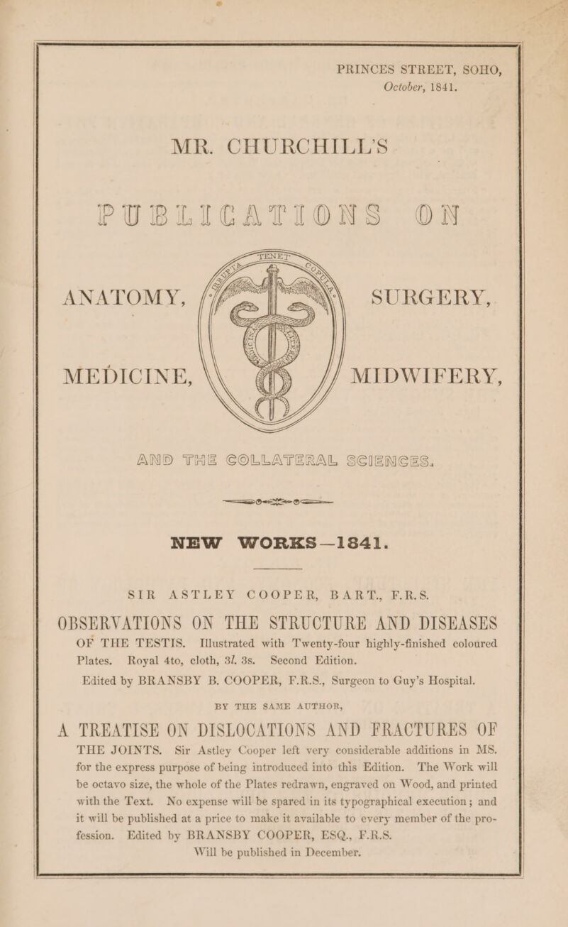 PRINCES STREET, SOHO, October, 1841. MR. CHURCHILL'S PUBLICATIONS ON SURGERY, ANATOMY, MEDICINE, MIDWIFERY, AND THE COLLATERAL SCIENGES. SS OES OS NEW WORKS -— 13841. BLE ASTLEY COOPER, BARA, #.R/S. OBSERVATIONS ON THE STRUCTURE AND DISEASES OF THE TESTIS. Illustrated with Twenty-four highly-finished coloured Plates. Royal 4to, cloth, 313s. Second Edition. Edited by BRANSBY B. COOPER, F.R.S., Surgeon to Guy’s Hospital. BY THE SAME AUTHOR, A TREATISE ON DISLOCATIONS AND FRACTURES OF THE JOINTS. Sir Astley Cooper left very considerable additions in MS. for the express purpose of being introduced into this Edition. The Work will be octavo size, the whole of the Plates redrawn, engraved on Wood, and printed with the Text. No expense will be spared in its typographical execution; and it will be published at a price to make it available to every member of the pro- fession. Edited by BRANSBY COOPER, ESQ., F.R.S. Will be published in December.