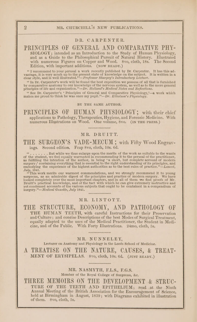 DR. CARPENTER. PRINCIPLES OF GENERAL AND COMPARATIVE PHY- SIOLOGY ; intended as an Introduction to the Study of Human Physiology, and as a Guide to the Philosophical Pursuit of Natural History. Llustrated with numerous Figures on Copper and Wood. 8vo, cloth, 18s. The Second Edition, with important additions. (NOW READY.) ‘*T recommend to your perusal a work recently published by Dr. Carpenter. It has this ad- vantage, it is very much up to the present state of knowledge on the subject. It is written ina clear style, and is well illustrated.’’— Professor Sharpey’s Introductory Lecture. ‘* In Dr. Carpenter’s work will be found the best exposition we possess of all that is furnished by comparative anatomy to our knowledge of the nervous system, as well as to the more general principles of life and organization.’’—Dr. Holland’s Medical Notes and Reflections. ‘© See Dr. Carpenter’s ‘ Principles of General and Comparative Physiology,’—a work which makes me proud to think he was once my pupil.’’—Dr. Elliotson’s Physiology. BY THE SAME AUTHOR. PRINCIPLES OF HUMAN PHYSIOLOGY with their chief applications to Pathology, Therapeutics, Hygiene, and Forensic Medicine. With numerous Illustrations on Wood, One volume, 8vo. (IN THE PRESS.) PSOLLLL ALLL LD RR, iO ETT. THE SURGEON’S VADE-MECUM § with Fifty Wood Engray- ings. Second edition. Feap 8vo, cloth, 10s. 6d. oh ee Meier fer But while we thus enlarge upon the merits of the work as suitable to the wants of the student, we feel equally warranted in recommending it to the perusal of the practitioner, as fulfilling the intention of the author, in being ‘a short, but complete account of modern surgery ;’ containing everything that is essential to the right understanding of its principles, and embodying the experience of the highest authorities as to the best rules of practice.’’—Lancet, July, 1841. “ This work merits our warmest commendations, and we strongly recommend it to young surgeons, as an admirable digest of the principles and practice of modern surgery. We have looked completely over the most important chapters, and in all of them we find proofs of Mr. Druitt’s practical knowledge, and of the tact with which he can give extremely instructive and yet condensed accounts of the various subjects that ought to be contained in a compendium of surgery.’’—Medical Guzette, July 1841. PLP PAPI ADIDAS MR. LINTOTT. THE STRUCTURE, ECONOMY, AND PATHOLOGY OF THE HUMAN TEETH, with careful Instructions for their Preservation and Culture; and concise Descriptions of the best Modes of Surgical Treatment, equally adapted to the uses of the Medical Practitioner, the Student in Medi- cine, and of the Public. With Forty Ilustrations. 24mo, cloth, 5s. PPPPP PPS PP LAL LIDS LN MR. NUNNELEY, Lecturer on Anatomy and Physiology in the Leeds School of Medicine. A TREATISE ON THE NATURE, CAUSES, &amp; TREAT- MENT OF ERYSIPELAS. 8vo, cloth, 10s. 6d. (susT READY.) MR. NASMYTH, F.L.S., F.G.S. Member of the Royal College of Surgeons, &amp;c. THREE MEMOIRS ON THE DEVELOPMENT &amp; STRUC- TURE OF THE TEETH AND EPITHELIUM; read at the Ninth Annual Meeting of the British Association for the Encouragement of Science, held at Birmingham in August, 1839; with Diagrams exhibited in illustration of them. 8vo, cloth, 5s.
