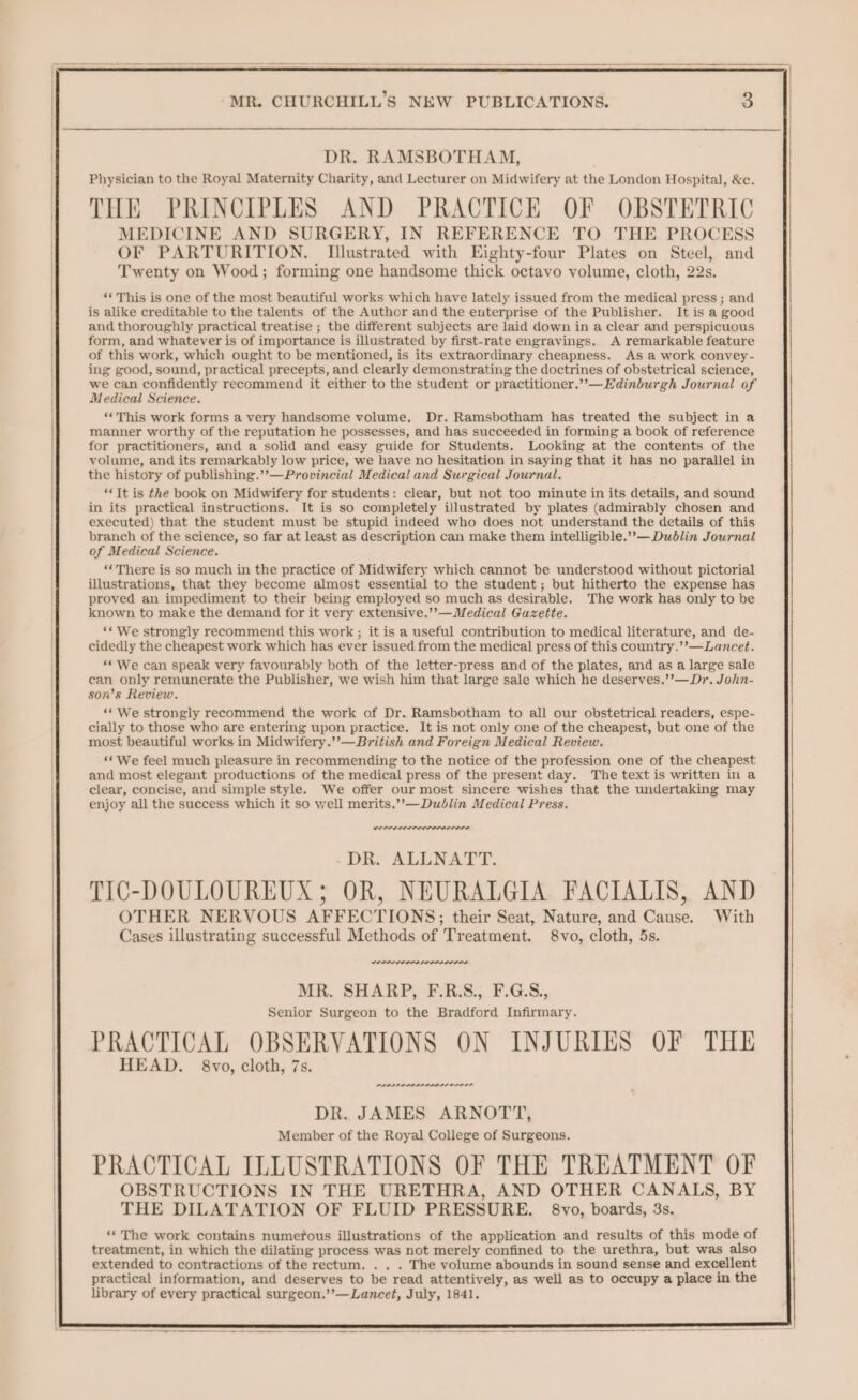 —_—_— ; | MR. CHURCHILL’S NEW PUBLICATIONS. 3 DR. RAMSBOTHAM, Physician to the Royal Maternity Charity, and Lecturer on Midwifery at the London Hospital, &amp;c. THE PRINCIPLES AND PRACTICE OF OBSTETRIC MEDICINE AND SURGERY, IN REFERENCE TO THE PROCESS OF PARTURITION. TIlustrated with Eighty-four Plates on Steel, and Twenty on Wood; forming one handsome thick octavo volume, cloth, 22s. ‘* This is one of the most beautiful works which have lately issued from the medical press ; and is alike creditable to the talents of the Author and the enterprise of the Publisher. It is a good and thoroughly practical treatise ; the different subjects are laid down in a clear and perspicuous form, and whatever is of importance is illustrated by first-rate engravings. A remarkable feature of this work, which ought to be mentioned, is its extraordinary cheapness. As a work convey- ing good, sound, practical precepts, and clearly demonstrating the doctrines of obstetrical science, we can confidently recommend it either to the student or practitioner.”—Edinburgh Journal of Medical Science. ‘““This work forms a very handsome volume, Dr. Ramsbotham has treated the subject in a manner worthy of the reputation he possesses, and has succeeded in forming a book of reference for practitioners, and a solid and easy guide for Students. Looking at the contents of the volume, and its remarkably low price, we have no hesitation in saying that it has no parallel in the history of publishing.’’—Provincial Medical and Surgical Journal. ‘Tt is the book on Midwifery for students: clear, but not too minute in its details, and sound in its practical instructions. It is so completely illustrated by plates (admirably chosen and executed) that the student must be stupid indeed who does not understand the details of this branch of the science, so far at least as description can make them intelligible.””— Dublin Journal of Medical Science. ‘There is so much in the practice of Midwifery which cannot be understood without pictorial illustrations, that they become almost essential to the student; but hitherto the expense has proved an impediment to their being employed so much as desirable. The work has only to be known to make the demand for it very extensive.’’—Medical Guzette. ‘* We strongly recommend this work ; it is a useful contribution to medical literature, and de- cidedly the cheapest work which has ever issued from the medical press of this country.’’—Lancet. ‘« We can speak very favourably both of the letter-press and of the plates, and as a large sale can only remunerate the Publisher, we wish him that large sale which he deserves.’’—Dr. John- son’s Review. ““ We strongly recommend the work of Dr. Ramsbotham to all our obstetrical readers, espe- cially to those who are entering upon practice. It is not only one of the cheapest, but one of the most beautiful works in Midwifery.’’—British and Foreign Medical Review. ‘We feel much pleasure in recommending to the notice of the profession one of the cheapest and most elegant productions of the medical press of the present day. The text is written in a clear, concise, and simple style. We offer our most sincere wishes that the undertaking may enjoy all the success which it so well merits.’”’—Dudlin Medical Press. DR. ALLNATT. TIC-DOULOUREUX; OR, NEURALGIA FACIALIS, AND OTHER NERVOUS AFFECTIONS; their Seat, Nature, and Cause. With Cases illustrating successful Methods of Treatment. 8vo, cloth, 5s. wore POPPE ADIL ALA MR. SHARP, F.R.S., F.G.S., Senior Surgeon to the Bradford Infirmary. PRACTICAL OBSERVATIONS ON INJURIES OF THE HEAD. 8vo, cloth, 7s. PPLPLPPLALPP LISP L ODPL DR. JAMES ARNOTT, Member of the Royal College of Surgeons. PRACTICAL ILLUSTRATIONS OF THE TREATMENT OF OBSTRUCTIONS IN THE URETHRA, AND OTHER CANALS, BY THE DILATATION OF FLUID PRESSURE. §8vo, boards, 3s. ‘‘ The work contains numefous illustrations of the application and results of this mode of treatment, in which the dilating process was not merely confined to the urethra, but was also extended to contractions of the rectum. . . . The volume abounds in sound sense and excellent practical information, and deserves to be read attentively, as well as to occupy a place in the library of every practical surgeon.’’—Lancet, July, 1841.