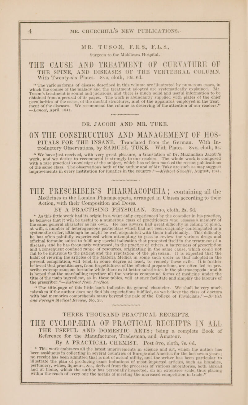 MR. TUSGOH, +t. ER. 7.1.8, Surgeon to the Middlesex Hospital. THE CAUSE AND TREATMENT OF CURVATURE OF THE SPINE, AND DISEASES OF THE VERTEBRAL COLUMN. With Twenty-six Plates. 8vo, cloth, 10s, 6d. “&lt;The various forms of disease described in this volume are illustrated by numerous cases, in which the course of the malady and the treatment adopted are systematically explained. Mr. Tuson’s treatment is sound and judicious, and there is much solid and useful information to be obtained from a perusal of its pages. ‘The work is abundantly supplied with plates of the chief peculiarities of the cases, of the morbid structures, and of the apparatus employed in the treat- ment of the diseases. We recommend the volume as deserving of the attention of our readers.’’ —Lancet, April, 1841. ON Orns DR. JACOBI AND MR. TUKE. ON THE CONSTRUCTION AND MANAGEMENT OF HOS- PITALS FOR THE INSANE. Translated from the German. With In- troductory Observations, by SAMUEL TUKE. With Plates. 8vo, cloth, 9s. *&lt; We have just received, with very great pleasure, a translation of Dr. Maximilian Jacobi’s work, and we desire to recommend it strongly to our readers. The whole work is composed with a rare practical knowledge of the subject, which has seldom marked the recent publications of the same class. The observations both of the author and of Mr. Tuke are such as may suggest improvements in every institution for lunatics in the country.’’—Medical Gazette, August, 1841. DPI OIE? Action, with their Composition and Doses. BY A PRACTISING PHYSICIAN. 32mo, cloth, 2s. 6d. ‘¢ As this little work had its origin in a want daily experienced by the compiler in his practice, he believes that it will be useful to a numerous class of practitioners who possess a memory of the same general character as his own. He has always had great difficulty in calling to mind, at will, a number of heterogeneous particulars which had not been originally contemplated in a systematic order, although he might be well acquainted with them individually. This difficulty he has often painfully experienced when attempting to pass in review the various drugs and officinal formule suited to fulfil any special indication that presented itself in the treatment of a disease ; and he has frequently witnessed, in the practice of others, a barrenness of prescription and a consequent confined range of resources, originating in the same cause, which could not fail to be injurious to the patient and the reputation of the physician, It is expected that the habit of viewing the articles of the Materia Medica in some such order as that adopted in the present compilation, will tend, in some degree at least, to remedy these evils. It is further believed that practitioners, from forgetfulness of the officinal preparations, are often led to pre- scribe extemporaneous formule while there exist better substitutes in the pharmacopceia ; and it is hoped that the marshalling together all the various compound forms of medicine under the title of the main ingredient, as in these tables, will at once facilitate and simplify the labours of the prescriber.’’—Ewtract from Preface. “The title-page of this little book indicates its general character. We shall be very much mistaken if the author does not find his expectations fulfilled, as we believe the class of doctors with bad memories comprehends many beyond the pale of the College of Physicians.’’—British and Foreign Medical Review, No. 23. POPPI OI THREE THOUSAND PRACTICAL RECEIPTS. THE CYCLOPADIA OF PRACTICAL RECEIPTS IN ALL THE USEFUL AND DOMESTIC ARTS; being a complete Book of Reference for the Manufacturer, Tradesman, and Amateur. By A PRACTICAL CHEMIST. Post 8vo, cloth, 7s. 6d. ee This work embraces all the latest improvements in science and art, which the author has been assiduous in collecting in several countries of Europe and America for the last seven years ; no receipt has been admitted that is net of actual utility, and the writer has been particular to illustrate the plan of producing exact imitations of most imported articles, such as brandies, perfumery, wines, liqueurs, &amp;c., derived from the processes of various laboratories, both abroad and at home, which the author has personally inspected, on an extensive scale, thus placing within the reach of every one the means of meeting the increased competition in trade.’’