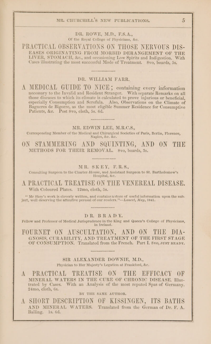 DR. ROWE, M.D., F.S.A., Of the Royal College of Physicians, &amp;c. PRACTICAL OBSERVATIONS ON THOSE NERVOUS DIS- EASES ORIGINATING FROM MORBID DERANGEMENT OF THE LIVER, STOMACH, &amp;c., and occasioning Low Spirits and Indigestion. With Cases illustrating the most successful Mode of Treatment. 8vo, boards, 5s. DR. WILLIAM FARR. A MEDICAL GUIDE TO NICE; containing every information necessary to the Invalid and Resident Stranger. With separate Remarks on all those diseases to which its climate is calculated to prove injurious or beneficial, especially Consumption and Scrofula. Also, Observations on the Climate of Bagneres de Bigorre, as the most eligible Summer Residence for Consumptive Patients, &amp;c. Post 8vo, cloth, 5s. 6d. PALL ADAIR ALD MR. EDWIN LEE, M.R.CS., Corresponding Member of the Medical and Chirurgical Societies of Paris, Berlin, Florence, Naples, &amp;c. &amp;c. ON STAMMERING AND SQUINTING, AND ON THE METHODS FOR THEIR REMOVAL. 8vo, boards, 3s. PAPI APL LP ADDL OLODD MK... SKEY, #55. Consulting Surgeon to the Charter-House, and Assistant Surgeon to St. Bartholomew’s Hospital, &amp;c. A PRACTICAL TREATISE ON THE VENEREAL DISEASE. With Coloured Plates. 12mo, cloth, 5s. “&lt; Mr Skey’s work is cleverly written, and containsastore of useful information upon the sub- ject, well deserving the attentive perusal of our readers.’’—Lancet, May, 1841. PLPPPPPPLP DALAL DDD LA DR, BRAD YX, Fellow and Professor of Medical Jurisprudence in the King and Queen’s College of Physicians, in Ireland. FOURNET ON AUSCULTATION, AND ON THE DIA- GNOSIS, CURABILITY, AND TREATMENT OF THE FIRST STAGE OF CONSUMPTION. Translated from the French. Part I. 8vo, susT READY. PPP PLS PPPS PAS LI OD ILA SIR ALEXANDER DOWNIE, M.D., Physician to Her Majesty’s Legation at Frankford, &amp;c. A PRACTICAL TREATISE ON THE EFFICACY OF MINERAL WATERS IN THE CURE OF CHRONIC DISEASE. Illus- trated by Cases. With an Analysis of the most reputed Spas of Germany. 24mo, cloth, 6s. BY THE SAME AUTHOR. A SHORT DESCRIPTION OF KISSINGEN, ITS BATHS AND MINERAL WATERS. ‘Translated from the German of Dr. F. A. Balling. 1s. 6d.