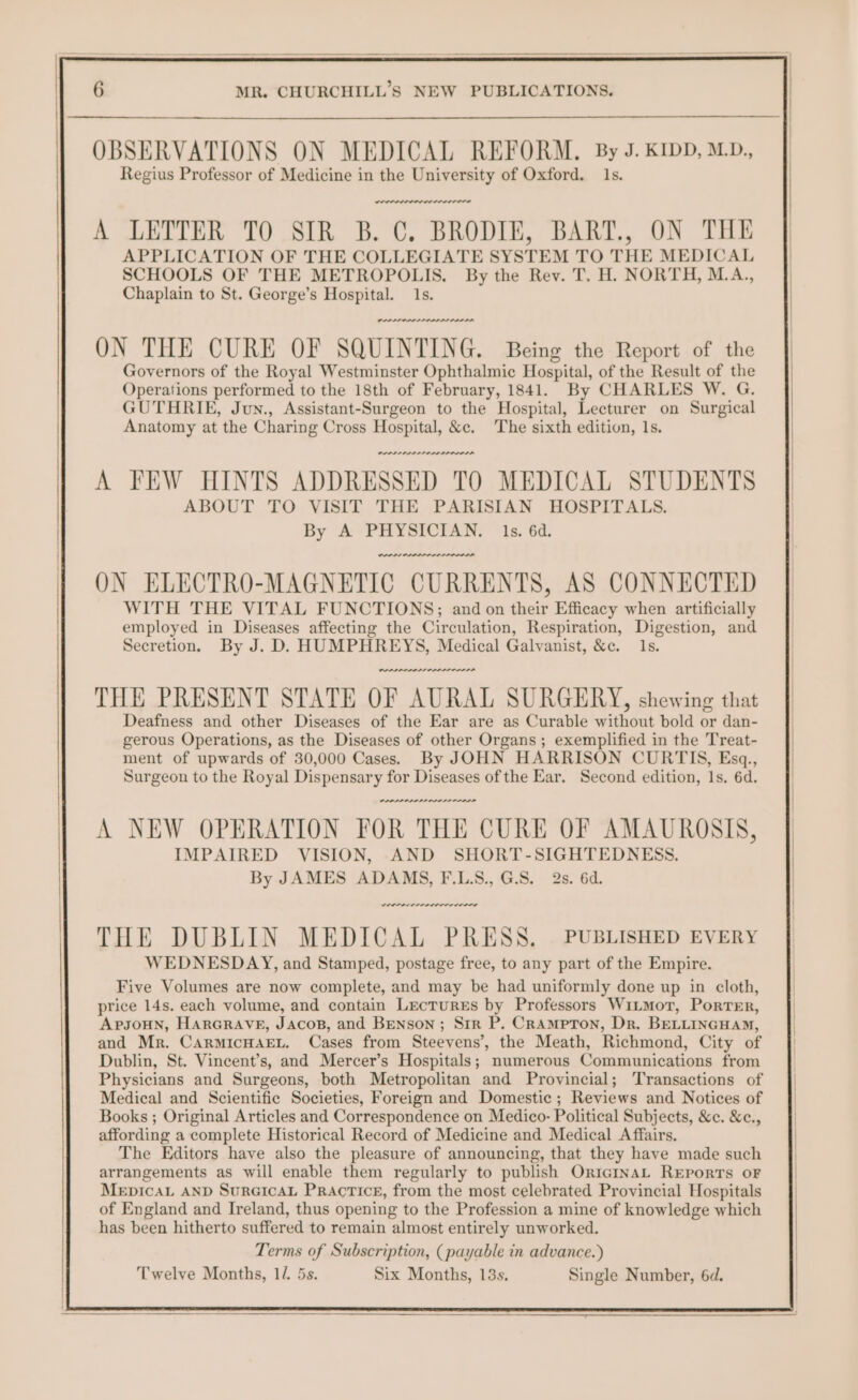OBSERVATIONS ON MEDICAL REFORM. By J. KIDD, M.D., Regius Professor of Medicine in the University of Oxford. 1s. POOL LL A A LETTER TO SIR B.C, BRODIE, BART., ON THE APPLICATION OF THE COLLEGIATE SYSTEM TO THE MEDICAL SCHOOLS OF THE METROPOLIS. By the Rev. T., H. NORTH, M.A., Chaplain to St. George’s Hospital. 1s. ON THE CURE OF SQUINTING. Being the Report of the Governors of the Royal Westminster Ophthalmic Hospital, of the Result of the Operations performed to the 18th of February, 1841. By CHARLES W. G. GUTHRIE, Jun., Assistant-Surgeon to the Hospital, Lecturer on Surgical Anatomy at the Charing Cross Hospital, &amp;c. The sixth edition, 1s. POPPA PIO DPI A FEW HINTS ADDRESSED TO MEDICAL STUDENTS ABOUT TO VISIT THE PARISIAN HOSPITALS. By A PHYSICIAN. 1s. 6d. were ON ELECTRO-MAGNETIC CURRENTS, AS CONNECTED WITH THE VITAL FUNCTIONS; and on their Efficacy when artificially employed in Diseases affecting the Circulation, Respiration, Digestion, and Secretion. By J. D. HUMPHREYS, Medical Galvanist, &amp;c. Is. wey A NEW OPERATION FOR THE CURE OF AMAUROSIS, IMPAIRED VISION, AND SHORT-SIGHTEDNESS. By JAMES ADAMS, F.LS., GS. 2s. 6d. weer cnr rere THE DUBLIN MEDICAL PRESS. PUBLISHED EVERY WEDNESDAY, and Stamped, postage free, to any part of the Empire. Five Volumes are now complete, and may be had uniformly done up in cloth, price 14s. each volume, and contain Lectures by Professors Witmor, Porter, ApsoHN, HARGRAVE, Jacos, and Benson; Sir P. Crampton, Dr. BELLINGHAM, and Mr. CarmicHarEL. Cases from Steevens’, the Meath, Richmond, City of Dublin, St. Vineent’s, and Mercer’s Hospitals; numerous Communications from Physicians and Surgeons, both Metropolitan and Provincial; Transactions of Medical and Scientific Societies, Foreign and Domestic ; Reviews and Notices of Books ; Original Articles and Correspondence on Medico- Political Subjects, &amp;c. &amp;c., affording a complete Historical Record of Medicine and Medical Affairs. The Editors have also the pleasure of announcing, that they have made such arrangements as will enable them regularly to publish OricinaL Reports oF MepicaL AND SurGicaL Practice, from the most celebrated Provincial Hospitals of England and Ireland, thus opening to the Profession a mine of knowledge which has been hitherto suffered to remain almost entirely unworked. Terms of Subscription, (payable in advance.) Twelve Months, 12 5s. Six Months, 13s. Single Number, 6d.