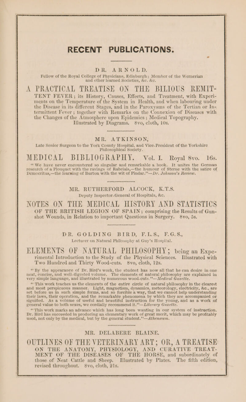 DR. ARNOLD. Fellow of the Royal College of Physicians, Edinburgh ; Member of the Wernerian and other learned Societies, &amp;c. &amp;c. A PRACTICAL TREATISE ON THE BILIOUS REMIT- TENT FEVER; its History, Causes, Effects, and Treatment, with Experi- ments on the Temperature of the System in Health, and when labouring under the Disease in its different Stages, and in the Paroxysms of the Tertian or In- termittent Fever ; together with Remarks on the Connexion of Diseases with the Changes of the Atmosphere upon Epidemics ; Medical Topography. Illustrated by Diagrams. 8vo, cloth, 10s. PLPPP PPPS LASSI SISD MR. ATKINSON, Late Senior Surgeon to the York County Hospital, and Vice-President of the Yorkshire Philosophical Society. MEDICAL BIBLIOGRAPHY. Vol. IL. Royal 8vo. 16s. ‘“ We have never encountered so singular and remarkable a book. It unites the German research of a Plouquet with the ravings of Rabelais,—the hnmour of Sterne with the satire of Democritus,—the learning of Burton with the wit of Pindar.’’—Dr. Johnson’s Review. weer errr MR. RUTHERFORD ALCOCK, K.T.S. Deputy Inspector-General of Hospitals, &amp;c. NOTES ON THE MEDICAL HISTORY AND STATISTICS OF THE BRITISH LEGION OF SPAIN; comprising the Results of Gun- shot Wounds, in Relation to important Questions in Surgery. 8vo, 5s. PLP PP PASS ALDI DSSS Pr. GOLDING BIRD, ¥.1,5, PGs, Lecturer on Natural Philosophy at Guy’s Hospital. ELEMENTS OF NATURAL PHILOSOPHY; being an Expe- rimental Introduction to the Study of the Physical Sciences. Illustrated with Two Hundred and Thirty Wood-cuts. 8vo, cloth, 12s. ‘* By the appearance of Dr. Bird’s work, the student has now all that he can desire in one neat, concise, and well-digested volume. The elements of natural philosophy are explained in very simple language, and illustrated by numerous wood-cuts.’’—Medical Gazette. ** This work teaches us the elements of the entire circle of natural philosophy in the clearest and most perspicuous manner. Light, magnetism, dynamics, meteorology, electricity, &amp;c., are set before us in such simple forms, and so forcible a way, that we cannot help understanding their laws, their operation, and the remarkable phenomena by which they are accompanied or signified. As a volume of useful and beautiful instruction for the young, and as a work of general value to both sexes, we cordially recommend it.’’—Literary Gazette. ‘*This work marks an advance which has long been wanting in our system of instruction. Dr. Bird has succeeded in producing an elementary work of great merit, which may be profitably used, not only by the medical, but by the general student.’’—Athenewm. POPPI OPIOID MR. DELABERE BLAINE. OUTLINES OF THE VETERINARY ART; OR, A TREATISE ON THE ANATOMY, PHYSIOLOGY, AND CURATIVE TREAT- MENT OF THE DISEASES OF THE HORSE, and subordinately of those of Neat Cattle and Sheep. Illustrated by Plates. The fifth edition, revised throughout. 8vo, cloth, 21s.