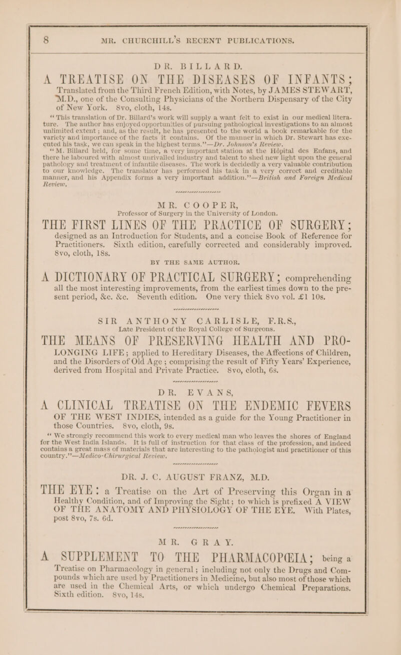 . DR. BILLARD. A TREATISE ON THE DISEASES OF INFANTS; Translated from the Third French Edition, with Notes, by JAMES STEWART, 'M.D., one of the Consulting Physicians of the Northern Dispensary of the City of New York. 8vo, cloth, 14s. ‘*' This translation of Dr. Billard’s work will supply a want felt to exist in our medical litera- ture. The author has enjoyed opportunities of pursuing pathological investigations to an almost unlimited extent ; and, as the result, he has presented to the world a book remarkable for the variety and importance of the facts it contains. Of the mannerin which Dr. Stewart has exe- cuted his task, we can speak in the highest terms.’’—Dr. Johnson’s Review. “*M. Billard held, for some time, a very important station at the Hdpital des Enfans, and there he laboured with almost unrivalled industry and talent to shed new light upon the general pathology and treatment of infantile diseases. The work is decidedly a very valuable contribution to our knowledge. The translator has performed his task in a very correct and creditable manner, and his Appendix forms a very important addition.’”’—British and Foreign Medical Review. PPPPP OPIS OLDS OLD IL MR. COOPER, Professor of Surgery in the University of London. THE FIRST LINES OF THE PRACTICE OF SURGERY ; designed as an Introduction for Students, and a concise Book of Reference for Practitioners. Sixth edition, carefully corrected and considerably improved. 8vo, cloth, 18s. BY THE SAME AUTHOR. A DICTIONARY OF PRACTICAL SURGERY ; comprehending all the most interesting improvements, from the earliest times down to the pre- sent period, &amp;c. &amp;e. Seventh edition. One very thick 8vo vol. £1 10s. LOOP IPL OI SIR ANTHOSRY CARLISLE ERs. Late President of the Royal College of Surgeons. THE MEANS OF PRESERVING HEALTH AND PRO- LONGING LIFE; applied to Hereditary Diseases, the Affections of Children, and the Disorders of Old Age ; comprising the result of Fifty Years’ Experience, derived from Hospital and Private Practice. 8vo, cloth, 6s. PPPS IP LPSPLISLSLS OLD DD DR. EVANS, A CLINICAL TREATISE ON THE ENDEMIC FEVERS OF THE WEST INDIES, intended as a guide for the Young Practitioner in those Countries. 8vo, cloth, 9s. ‘** We strongly recommend this work to every medical man who leaves the shores of England for the West India Islands. It is full of instruction for that class of the profession, and indeed contains a great mass of materials that are interesting to the pathologist and practitioner of this country.’’—Medico-Chirurgical Review. PPP II PAPI EDL SILOS DR. J. C. AUGUST FRANZ, M.D. THE EYE: a Treatise on the Art of Preserving this Organ in a Healthy Condition, and of Improving the Sight; to which is prefixed A VIEW OF THE ANATOMY AND PHYSIOLOGY OF THE EYE. With Plates, post 8vo, 7s. 6d. Mh. OO ee A SUPPLEMENT TO THE PHARMACOPQIA; being a Treatise on Pharmacology in general; including not only the Drugs and Com- pounds which are used by Practitioners in Medicine, but also most of those which are used in the Chemical Arts, or which undergo Chemical Preparations. Sixth edition. 8vo, 14s.