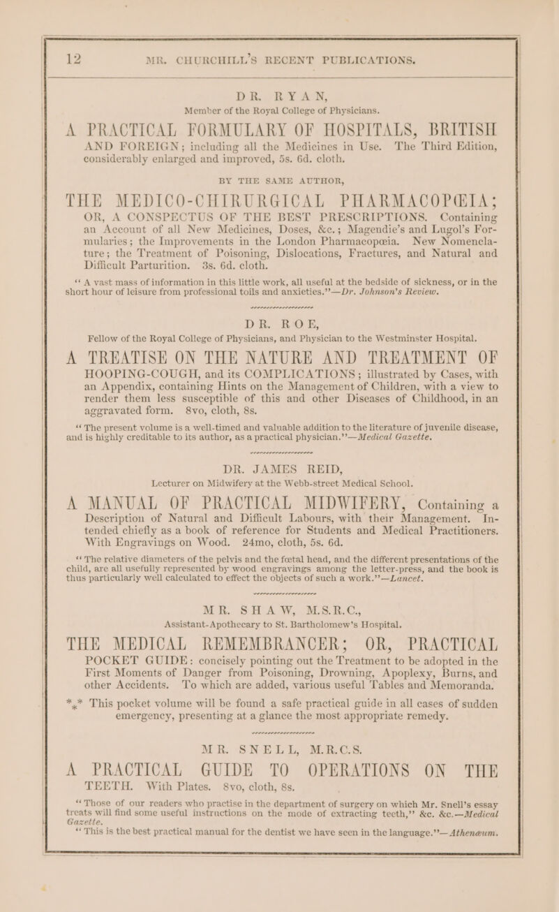 DR, RYAN, Member of the Royal College of Physicians. A PRACTICAL FORMULARY OF HOSPITALS, BRITISH AND FOREIGN; including all the Medicines in Use. The Third Edition, considerably enlarged and improved, 5s. 6d. cloth. BY THE SAME AUTHOR, THE MEDICO-CHIRURGICAL PHARMACOPGIA; OR, A CONSPECTUS OF THE BEST PRESCRIPTIONS. Containing an Account of all New Medicines, Doses, &c.; Magendie’s and Lugol’s For- mularies ; the hnprovements in the London Pharmacopeia. New Nomencla- ture; the Treatment of Poisoning, Dislocations, Fractures, and Natural and Difficult Parturition. 3s. 6d. cloth. ‘* A vast mass of information in this little work, all useful at the bedside of sickness, or in the short hour of leisure from professional toils and anxieties.’’—Dr. Johnson’s Review. weer DR. ROE, Fellow of the Royal College of Physicians, and Physician to the Westminster Hospital. A TREATISE ON THE NATURE AND TREATMENT OF HOOPING-COUGH, and its COMPLICATIONS; illustrated by Cases, with an Appendix, containing Hints on the Management of Children, with a view to render them less susceptible of this and other Diseases of Childhood, in an aggravated form. 8vo, cloth, 8s. nee “The present volume is a well-timed and valuable addition to the literature of juvenile disease, and is highly creditable to its author, as a practical physician.’’—Medical Gazette. errr rn rrr nny DR. JAMES REID, Lecturer on Midwifery at the Webb-street Medical School. A MANUAL OF PRACTICAL MIDWIFERY, Containing a Description of Natural and Difficult Labours, with their Management. In- tended chiefly as a book of reference for Students and Medical Practitioners. With Engravings on Wood. 24mo, cloth, 5s. 6d. ‘« The relative diameters of the pelvis and the fceetal head, and the different presentations of the child, are all usefully represented by wood engravings among the letter-press, and the book is thus particularly well calculated to effect the objects of such a work.’’—Luancet. _— werner. Moi.. 8:3 WW, SS. Assistant- Apothecary to St. Bartholomew’s Hospital. THE MEDICAL REMEMBRANCER; OR, PRACTICAL POCKET GUIDE: concisely pointing out the Treatment to be adopted in the First Moments of Danger from Poisoning, Drowning, Apoplexy, Burns, and other Accidents. To which are added, various useful Tables and Memoranda. ** This pocket volume will be found a safe practical guide in all cases of sudden emergency, presenting at a glance the most appropriate remedy. weer wee MR. SNELL, M.R.C.S. A PRACTICAL GUIDE TO OPERATIONS ON THE TEETH. With Plates. 8vo, cloth, 8s. “Those of our readers who practise in the department of surgery on which Mr. Snell’s essay treats will find some useful instructions on the mode of extracting tecth,”? &c. &c.—Medical Gazette. ‘* This is the best practical manual for the dentist we have seen in the language.’’— Atheneum.