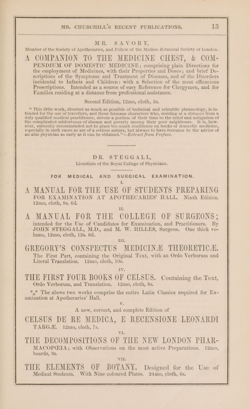 MR: SA VOR Y, Member of the Society of Apothecaries, and Fellow of the Medice-Botanical Society of London. A COMPANION TO THE MEDICINE CHEST, &amp; COM- PENDIUM OF DOMESTIC MEDICINE; comprising plain Directions for the employment of Medicines, with their Properties and Doses; and brief De- scriptions of the Symptoms and Treatment of Diseases, and of the Disorders incidental to Infants and Children: with a Selection of the most efficacious Prescriptions. Intended as a source of easy Reference for Clergymen, and for Families residing at a distance from professional assistance. Second Edition, 12mo, cloth, 5s. ‘¢ This little work, divested as much as possible of technical and scientific phraseology, is in- tended for the use of travellers, and those humane characters who, residing at a distance from a duly qualified medical practitioner, devote a portion of their time to the relief and mitigation of the complicated misfortunes of disease and poverty among their poor neighbours. It is, how- ever, earnestly recommended not to place too much confidence on books of domestic medicine, especially in such cases as are of a serious nature, but always to have recourse to the advice of an able physician as early as it can be obtained.’’—Hwtract from Preface. ees errr rr nner DR. STEGGALL, Licentiate of the Royal College of Physicians. FOR MEDICAL AND SURGICAL EXAMINATION. A MANUAL FOR THE USE OF STUDENTS PREPARING FOR EXAMINATION AT APOTHECARIES’ HALL. Ninth Edition. 12mo, cloth, 8s. 6d. A MANUAL FOR THE COLLEGE OF SURGEONS ; intended for the Use of Candidates for Examination, and Practitioners. By JOHN STEGGALL, M.D., and M. W. HILLES, Surgeon. One thick vo- lume, 12mo, cloth, 12s. 6d. poet GREGORY’S CONSPECTUS MEDICINAL THEORETIC A. The First Part, containing the Original Text, with an Ordo Verborum and Literal Translation. 12mo, cloth, 10s. LV THE FIRST FOUR BOOKS OF CELSUS. Containing the Text, Ordo Verborum, and Translation. 12mo, cloth, 8s. * * The above two works comprise the entire Latin Classics required for Ex- amination at Apothecaries’ Hall. v. A new, correct, and complete Edition of CELSUS DE RE MEDICA, E RECENSIONE LEONARDI TARG/E. 12mo, cloth, 7s. : THE DECOMPOSITIONS OF THE NEW LONDON PHAR- MACOPCIA; with Observations on the most active Preparations. 12mo, boards, 3s. VII. THE ELEMENTS OF BOTANY. Designed for the Use of Medical Students. With Nine coloured Plates. 24mo, cloth, 6s.