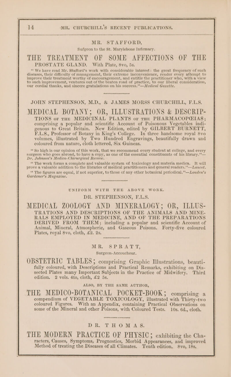 MR. STAFFORD, Surgeon to the St. Marylebone Infirmary. ’ r ry THE TREATMENT OF SOME AFFECTIONS OF THE PROSTATE GLAND. With Plate, 8vo, 5s. ‘“* We have read Mr. Stafford’s work with considerable interest: the great frequency of such diseases, their difficulty of management, their extreme inconvenience, render every attempt to improve their treatment worthy of encouragement, and entitle the practitioner who, with a view to such improvement, ventures out of the beaten road of practice, to our liberal consideration, our cordial thanks, and sincere gratulations on his success.’’—Medical Gazette. JOHN STEPHENSON, M.D., & JAMES MORSS CHURCHILL, F.L.S. MEDICAL BOTANY; OR, ILLUSTRATIONS & DESCRIP- TIONS or tHe MEDICINAL PLANTS or tor PHARMACOPCEIAS ; comprising a popular and scientific Account of Poisonous Vegetables indi- genous to Great Britain. New Edition, edited by GILBERT BURNETT, F.L.S., Professor of Botany in King’s College. In three handsome royal 8vo volumes, illustrated by Two Hundred Engravings, beautifully drawn and coloured from nature, cloth lettered, Six Guineas. ‘* So high is our opinion of this work, that we recommend every student at college, and every surgeon who goes abroad, to have a copy, as one of the essential constituents of his library.’’— Dr. Johnson’s Medico-Chirurgical Review. “©The work forms a complete and valuable system of toxicology and materia medica. It will prove a valuable addition to the libraries of medical practitioners and general readers.’’— Lancet. “‘ The figures are equal, if not superior, to those of any other botanical periodical.’’—Louden’s Gardener’s Magazine. PRI PAIN er UNIFORM WITH THE ABOVE WORK. DR. STEPHENSON, F.L.S. MEDICAL ZOOLOGY AND MINERALOGY; OR, ILLUS- TRATIONS AND DESCRIPTIONS OF THE ANIMALS AND MINE- RALS EMPLOYED IN MEDICINE, AND OF THE PREPARATIONS DERIVED FROM THEM; including a popular and scientific Account of Animal, Mineral, Atmospheric, and Gaseous Poisons. Forty-five coloured Plates, royal 8vo, cloth, £2. 2s. PRA Rr ME. Se nat s, Surgeon-Accoucheur. OBSTETRIC TABLES; comprising Graphic Illustrations, beauti- fully coloured, with Descriptions and Practical Remarks, exhibiting on Dis- sected Plates many Important Subjects in the Practice of Midwifery. Third edition. 2 vols. 4to, cloth, £2 5s. ALSO, BY THE SAME AUTHOR, THE MEDICO-BOTANICAL POCKET-BOOK; comprising a compendium of VEGETABLE TOXICOLOGY, illustrated with Thirty-two coloured Figures. With an Appendix, containing Practical Observations on some of the Mineral and other Poisons, with Coloured Tests. 10s. 6d., cloth. VOI OOO I IO DR. THOMAS. THE MODERN PRACTICE OF PHYSIC3 exhibiting the Cha- racters, Causes, Symptoms, Prognostics, Morbid Appearances, and improved Method of treating the Diseases of all Climates. Tenth edition, 8vo, 18s.