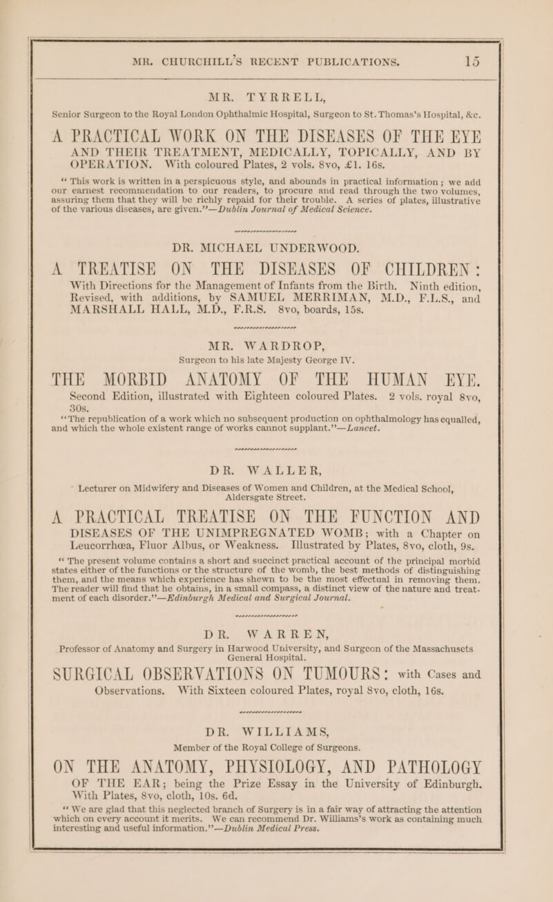 MR. TYRRELL, Senior Surgeon to the Royal London Ophthalmic Hospital, Surgeon to St. Thomas’s Hospital, &c. A PRACTICAL WORK ON THE DISEASES OF THE EYE AND THEIR TREATMENT, MEDICALLY, TOPICALLY, AND BY OPERATION. With coloured Plates, 2 vols. 8vo, £1. 16s. ** This work is written in a perspicuous style, and abounds in practical information; we add our earnest recommendation to our readers, to procure and read through the two volumes, assuring them that they will be richly repaid for their trouble. A series of plates, illustrative of the various diseases, are given.’’—Dudlin Journal of Medical Science. DR. MICHAEL UNDERWOOD. A TREATISE ON THE DISEASES OF CHILDREN: With Directions for the Management of Infants from the Birth. Ninth edition, Revised, with additions, by SAMUEL MERRIMAN, M.D., F.LS., and MARSHALL HALL, M.D., F.R.S. 8vo, boards, 15s. MR. WARDROP, Surgeon to his late Majesty George IV. THE MORBID ANATOMY OF THE HUMAN EYE. Second Edition, illustrated with Eighteen coloured Plates. 2 vols. royal 8vo, 30s. “The republication of a work which no subsequent production on ophthalmology has equalled, and which the whole existent range of works cannot supplant.’’—Lancet. PPP AAA nen DR. WALLER, * Lecturer on Midwifery and Diseases of Women and Children, at the Medical School, Aldersgate Street. A PRACTICAL TREATISE ON THE FUNCTION AND DISEASES OF THE UNIMPREGNATED WOMB; with a Chapter on Leucorrhea, Fluor Albus, or Weakness. Illustrated by Plates, 8vo, cloth, 9s. ‘‘ The present volume contains a short and succinct practical account of the principal morbid states either of the functions or the structure of the womb, the best methods of distinguishing them, and the means which experience has shewn to be the most effectual in removing them. The reader will find that he obtains, in a small compass, a distinct view of the nature and treat- ment of each disorder.”—Edinburgh Medical and Surgical Journal, POLLLI OLLI DE WARREN, Professor of Anatomy and Surgery in Harwood University, and Surgeon of the Massachusets General Hospital. SURGICAL OBSERVATIONS ON TUMOURS: with Cases and Observations. With Sixteen coloured Plates, royal 8vo, cloth, 16s. LOCO LIISA DR. WILLIAMS, Member of the Royal College of Surgeons. ON THE ANATOMY, PHYSIOLOGY, AND PATHOLOGY OF THE EAR; being the Prize Essay in the University of Edinburgh. With Plates, 8vo, cloth, 10s. 6d. “We are glad that this neglected branch of Surgery is in a fair way of attracting the attention which on every account it merits. We can recommend Dr. Williams’s work as containing much interesting and useful information.’’—Dublin Medical Press.