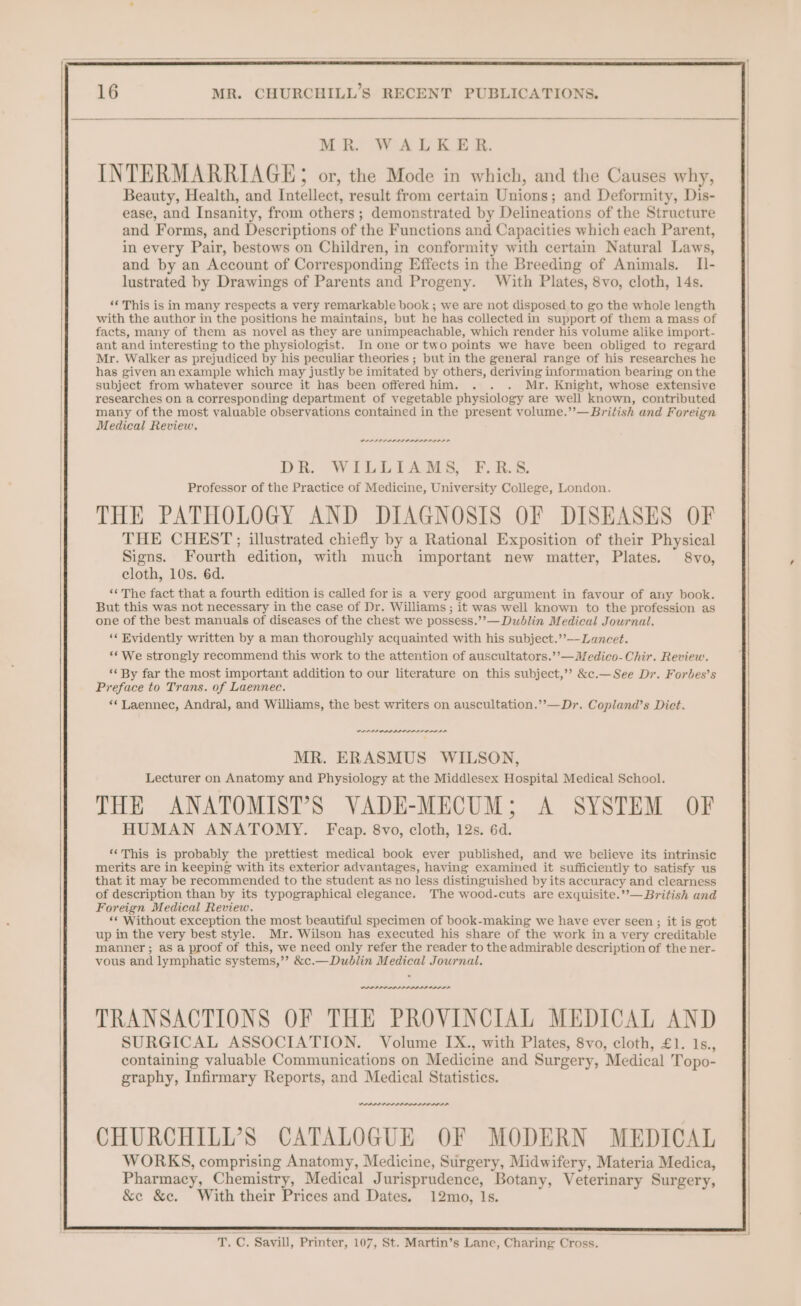 MR. WALKER. INTERMARRIAGE; or, the Mode in which, and the Causes why, Beauty, Health, and Intellect, result from certain Unions; and Deformity, Dis- ease, and Insanity, from others ; demonstrated by Delineations of the Structure and Forms, and Descriptions of the Functions and Capacities which each Parent, in every Pair, bestows on Children, in conformity with certain Natural Laws, and by an Account of Corresponding Effects in the Breeding of Animals. II- lustrated by Drawings of Parents and Progeny. With Plates, 8vo, cloth, 14s. ‘This is in many respects a very remarkable book ; we are not disposed to go the whole length with the author in the positions he maintains, but he has collected in support of them a mass of facts, many of them as novel as they are unimpeachable, which render his volume alike import- ant and interesting to the physiologist. In one or two points we have been obliged to regard Mr. Walker as prejudiced by his peculiar theories ; but in the general range of his researches he has given an example which may justly be imitated by others, deriving information bearing on the subject from whatever source it has been offered him. . . . Mr. Knight, whose extensive researches on a corresponding department of vegetable physiology are well known, contributed many of the most valuable observations contained in the present volume.”’— British and Foreign Medical Review. PPPPIDPPLIPLLLI LSS LD DR. WILLIAMS, F.R.S. Professor of the Practice of Medicine, University College, London. THE PATHOLOGY AND DIAGNOSIS OF DISEASES OF THE CHEST; illustrated chiefly by a Rational Exposition of their Physical Signs. Fourth edition, with much important new matter, Plates. 8vo, cloth, 10s. 6d. ‘‘ The fact that a fourth edition is called for is a very good argument in favour of any book. But this was not necessary in the case of Dr. Williams ; it was well known to the profession as one of the best manuals of diseases of the chest we possess.’’— Dublin Medical Journal. ‘‘ Evidently written by a man thoroughly acquainted with his subject.’’—-Lancet. ‘We strongly recommend this work to the attention of auscultators.’’—Medico-Chir. Review. ‘‘ By far the most important addition to our literature on this subject,’? &c.—See Dr. Forbes’s Preface to Trans. of Laennec. ““Laennec, Andral, and Williams, the best writers on auscultation.’”’—Dr. Copland’s Dict. PAOLA LI DDL LALLA MR. ERASMUS WILSON, Lecturer on Anatomy and Physiology at the Middlesex Hospital Medical School. THE ANATOMIST’S VADE-MECUM; A SYSTEM OF HUMAN ANATOMY. Fcap. 8vo, cloth, 12s. 6d. “This is probably the prettiest medical book ever published, and we believe its intrinsic merits are in keeping with its exterior advantages, having examined it sufficiently to satisfy us that it may be recommended to the student as no less distinguished by its accuracy and clearness of description than by its typographical elegance. The wood-cuts are exquisite.’’— British and Foreign Medical Review. ‘* Without exception the most beautiful specimen of book-making we have ever seen ; it is got up in the very best style. Mr. Wilson has executed his share of the work in a very creditable manner; as a proof of this, we need only refer the reader to the admirable description of the ner- vous and lymphatic systems,’? &c.—Dublin Medical Journal. PPP PPP ALIA OD TRANSACTIONS OF THE PROVINCIAL MEDICAL AND SURGICAL ASSOCIATION. Volume IX., with Plates, 8vo, cloth, £1. 1s., containing valuable Communications on Medicine and Surgery, Medical Topo- graphy, Infirmary Reports, and Medical Statistics. wee CHURCHILI’S CATALOGUE OF MODERN MEDICAL WORKS, comprising Anatomy, Medicine, Surgery, Midwifery, Materia Medica, Pharmacy, Chemistry, Medical Jurisprudence, Botany, Veterinary Surgery, &e &c. With their Prices and Dates. 12mo, Is. va -'T. C. Savill, Printer, 107, St. Martin’s Lane, Charing Cross.