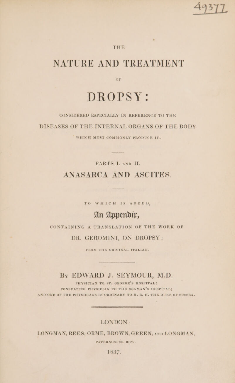 THE NATURE AND TREATMENT OF DROPSY: CONSIDERED ESPECIALLY IN REFERENCE TO THE DISEASES OF THE INTERNAL ORGANS OF THE BODY “ WHICH MOST COMMONLY PRODUCE IT. PARTS I. awnp II. ANASARCA AND ASCITES. £O WHLCH TS ADDED, an Appendtr, CONTAINING A TRANSLATION OF THE WORK OF DR. GEROMINI, ON DROPSY : FROM THE ORIGINAL ITALIAN. By EDWARD J. SEYMOUR, M.D. PHYSICIAN TO ST. GEORGE’S HOSPITAL ; CONSULTING PHYSICIAN TO THE SEAMAN’S HOSPITAL; AND ONE OF THE PHYSICIANS IN ORDINARY TO H. R. H. THE DUKE OF SUSSEX, LONDON : LONGMAN, REES, ORME, BROWN, GREEN, ann LONGMAN, PATERNOSTER ROW, 1837.