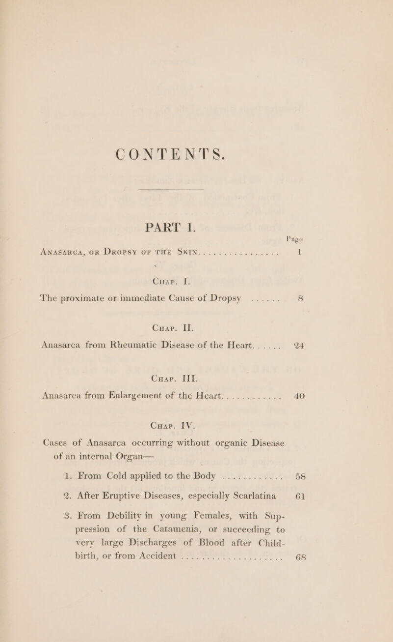 CONTENTS. PART I. Page ANASARCA, OR Dropsy or THE SKIN................ 1 Cuap. I. The proximate or immediate Cause of Dropsy ...... 8 Cuap. II. Anasarca from Rheumatic Disease of the Heart...... 24 Cuap. III. Anasarca from Enlargement of the Heart............ 40 Cuap. IV. Cases of Anasarca occurring without organic Disease of an internal Organ— 1, Brom. Cold applied to the Body -..).......44.. 58 2. After Eruptive Diseases, especially Scarlatina 61 3. From Debility in young Females, with Sup- pression of the Catamenia, or succeeding to very large Discharges of Blood after Child- birth, of from Accent F2 Tl 68