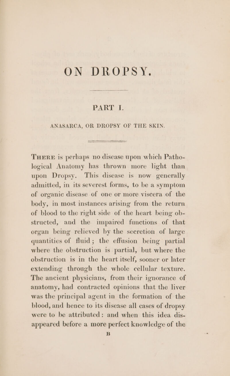ON DROPSY. PART I. ANASARCA, OR DROPSY OF THE SKIN. THERE is perhaps no disease upon which Patho- logical Anatomy has thrown more light than upon Dropsy. This disease is now generally admitted, in its severest forms, to be a symptom of organic disease of one or more viscera of the body, in most instances arising from the return of blood to the right side of the heart being ob- structed, and the impaired functions of that organ being relieved by the secretion of large quantities of fluid; the effusion being partial where the obstruction is partial, but where the obstruction is in the heart itself, sooner or later extending through the whole cellular texture. The ancient physicians, from their ignorance of anatomy, had contracted opinions that the liver was the principal agent in the formation of the blood, and hence to its disease all cases of dropsy were to be attributed: and when this idea dis- appeared before a more perfect knowledge of the B