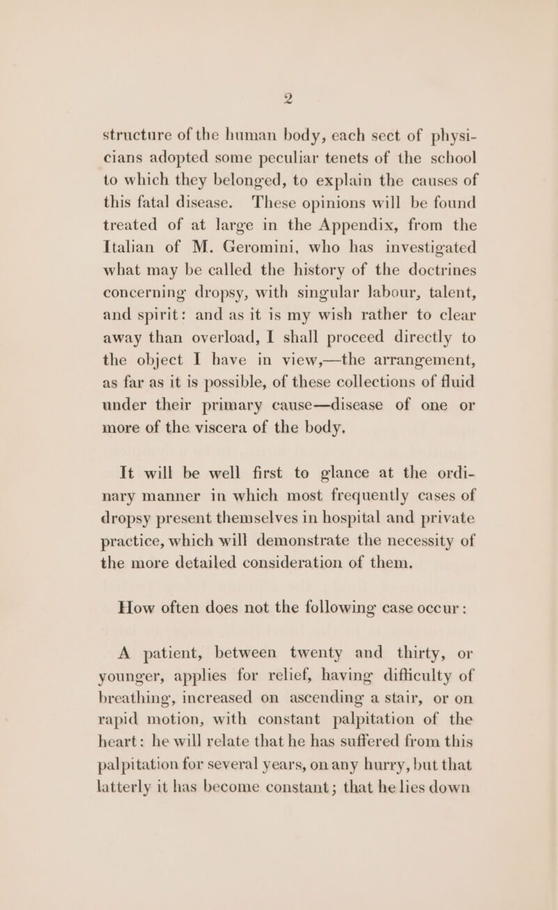 structure of the human body, each sect of physi- cians adopted some peculiar tenets of the school to which they belonged, to explain the causes of this fatal disease. These opinions will be found treated of at large in the Appendix, from the Italian of M. Geromini, who has investigated what may be called the history of the doctrines concerning dropsy, with singular labour, talent, and spirit: and as it is my wish rather to clear away than overload, I shall proceed directly to the object I have in view,—the arrangement, as far as it is possible, of these collections of fluid under their primary cause—disease of one or more of the viscera of the body. It will be well first to glance at the ordi- nary manner in which most frequently cases of dropsy present themselves in hospital and private practice, which will demonstrate the necessity of the more detailed consideration of them. How often does not the following case occur : A patient, between twenty and thirty, or younger, applies for relief, having difficulty of breathing, increased on ascending a stair, or on rapid motion, with constant palpitation of the heart: he will relate that he has suffered from this palpitation for several years, on any hurry, but that latterly it has become constant; that he lies down