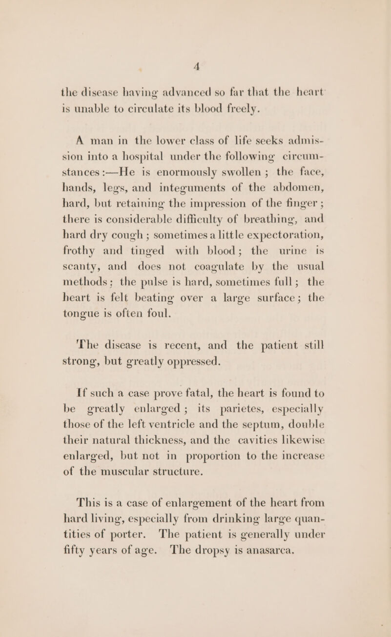 the disease having advanced so far that the heart is unable to circulate its blood freely. A man in the lower class of life seeks admis- sion Into a hospital under the following circum- stances :—He is enormously swollen ; the face, hands, legs, and integuments of the abdomen, hard, but retaining the impression of the finger ; there is considerable difficulty of breathing, and hard dry cough ; sometimes a little expectoration, frothy and tinged with blood; the urine ts scanty, and does not coagulate by the usual methods; the pulse is hard, sometimes full; the heart is felt beating over a large surface; the tongue is often foul. ‘The disease is recent, and the patient still strong, but greatly oppressed. If such a case prove fatal, the heart is found to be greatly enlarged; its parietes, especially those of the left ventricle and the septum, double their natural thickness, and the cavities likewise enlarged, but net in proportion to the increase of the muscular structure. This is a case of enlargement of the heart from hard living, especially from drinking large quan- tities of porter. The patient is generally under fifty years of age. The dropsy is anasarca.