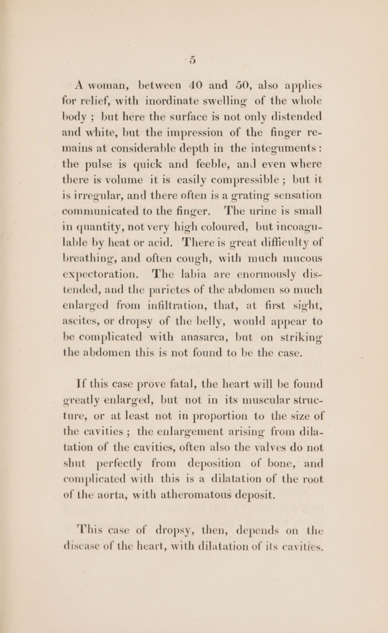 3) A woman, between 40 and 50, also applies for relief, with inordinate swelling of the whole body ; but here the surface is not only distended and white, but the impression of the finger re- mains at considerable depth in the integuments : the pulse is quick and feeble, and even where there is volume it is easily compressible ; but it is irregular, and there often is a grating sensation communicated to the finger. The urine is small in quantity, not very high coloured, but incoagu- lable by heat or acid. ‘There is great difficulty of breathing, and often cough, with much mucous expectoration. The labia are enormously dis- tended, and the parietes of the abdomen so much enlarged from infiltration, that, at first sight, ascites, or dropsy of the belly, would appear to be complicated with anasarca, but on striking the abdomen this is not found to be the case. If this case prove fatal, the heart will be found greatly enlarged, but not in its muscular struc- ture, or at least not in proportion to the size of the cavities ; the enlargement arising from dila- tation of the cavities, often also the valves do not shut perfectly from deposition of bone, and complicated with this is a dilatation of the root of the aorta, with atheromatous deposit. This case of dropsy, then, depends on the discase of the heart, with dilatation of its cavities.