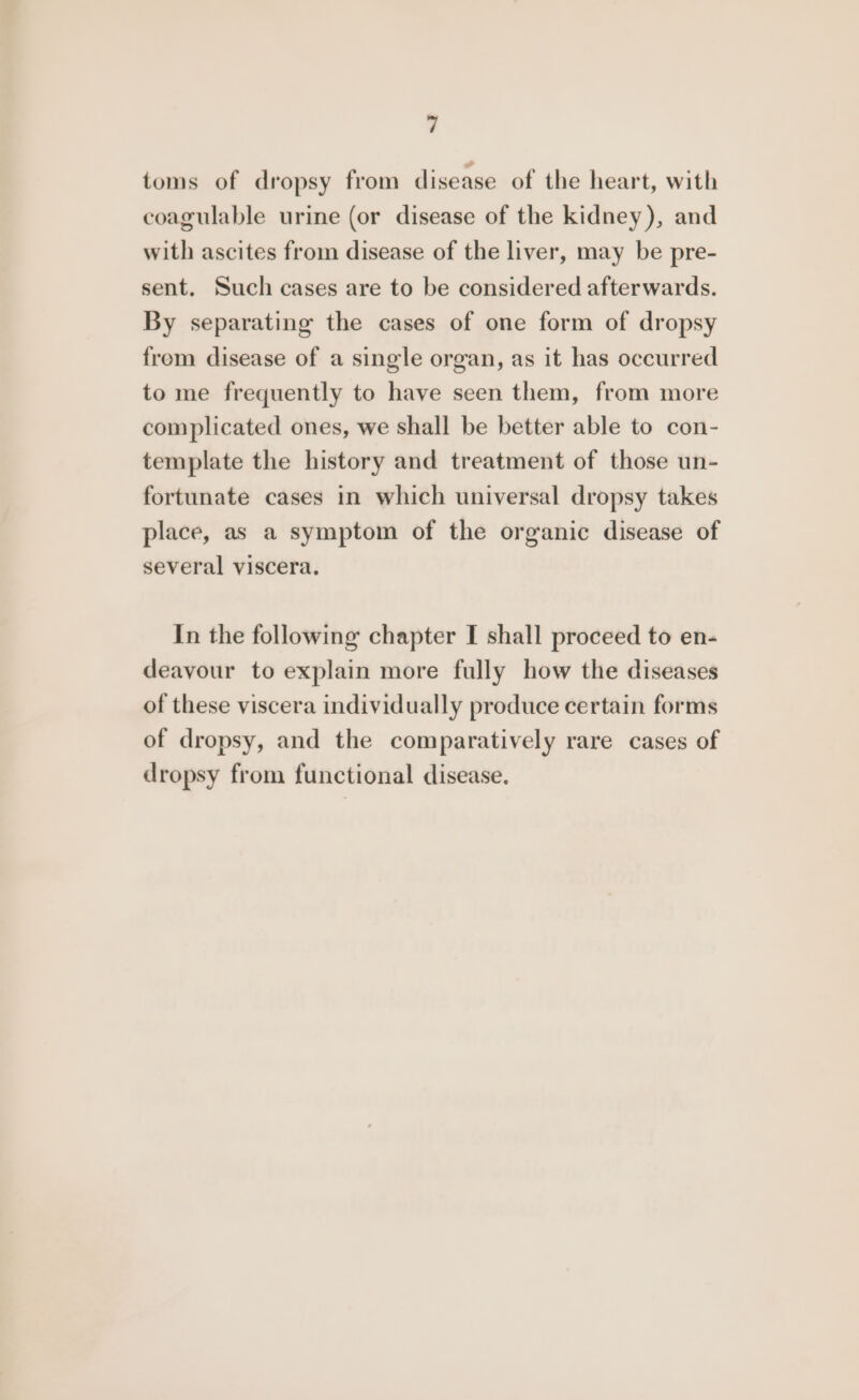 toms of dropsy from disease of the heart, with coagulable urine (or disease of the kidney), and with ascites from disease of the liver, may be pre- sent. Such cases are to be considered afterwards. By separating the cases of one form of dropsy from disease of a single organ, as it has occurred to me frequently to have seen them, from more complicated ones, we shall be better able to con- template the history and treatment of those un- fortunate cases in which universal dropsy takes place, as a symptom of the organic disease of several viscera. In the following chapter I shall proceed to en- deavyour to explain more fully how the diseases of these viscera individually produce certain forms of dropsy, and the comparatively rare cases of dropsy from functional disease.