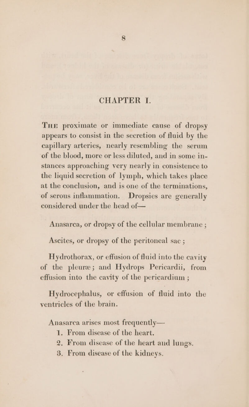 CHAPTER I. THE proximate or immediate cause of dropsy appears to consist in the secretion of fluid by the capillary arteries, nearly resembling the serum of the blood, more or less diluted, and in some in- stances approaching very nearly in consistence to the liquid secretion of lymph, which takes place at the conclusion, and is one of the terminations, of serous inflammation. Dropsies are generally considered under the head of— Anasarca, or dropsy of the cellular membrane ; Ascites, or dropsy of the peritoneal sac ; Hydrothorax, or effusion of fluid into the cavity of the pleuree; and Hydrops Pericardii, from effusion into the cavity of the pericardium ; Hydrocephalus, or effusion of fluid into the ventricles of the brain. Anasarca arises most frequently— 1. From disease of the heart. 2. From disease of the heart and lungs. 3. From disease of the kidneys.