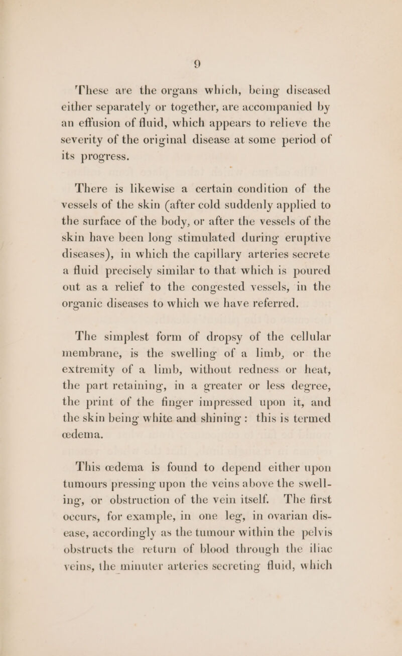 These are the organs which, being diseased either separately or together, are accompanied by an effusion of fluid, which appears to relieve the severity of the original disease at some period of its progress. There is likewise a certain condition of the vessels of the skin (after cold suddenly applied to the surface of the body, or after the vessels of the skin have been long stimulated during eruptive diseases), in which the capillary arteries secrete a fluid precisely similar to that which is poured out as a relief to the congested vessels, in the organic diseases to which we have referred. The simplest form of dropsy of the cellular membrane, is the swelling of a limb, or the extremity of a limb, without redness or heat, the part retaining, in a greater or less degree, the print of the finger impressed upon it, and the skin being white and shining: this is termed cedema. This cedema is found to depend either upon tumours pressing upon the veins above the swell- ing, or obstruction of the vein itself. The first occurs, for example, in one leg, in ovarian dis- ease, accordingly as the tumour within the pelvis obstructs the return of blood through the iliac veins, the minuter arteries secreting fluid, which