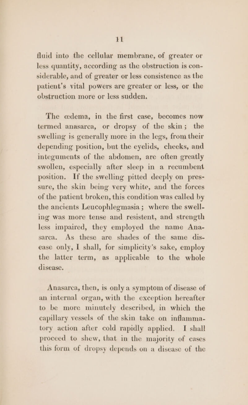 tl fluid into the cellular membrane, of greater or less quantity, according as the obstruction is con- siderable, and of greater or less consistence as the patient’s vital powers are greater or less, or the obstruction more or less sudden. The cedema, in the first case, becomes now termed anasarca, or dropsy of the skin; the swelling is generally more in the legs, from their depending position, but the eyelids, cheeks, and integuments of the abdomen, are often greatly swollen, especially after sleep in a recumbent position. If the swelling pitted deeply on pres- sure, the skin being very white, and the forces of the patient broken, this condition was called by the ancients Leucophlegmasia ; where the swell- ing was more tense and resistent, and strength less impaired, they employed the name Ana- sarca. As these are shades of the same dis- ease only, I shall, for simplicity’s sake, employ the latter term, as applicable to the whole disease. Anasarca, then, is only a symptom of disease of an internal organ, with the exception hereafter to be more minutely described, in which the capillary vessels of the skin take on inflamma- tory action after cold rapidly applied. I shall proceed to shew, that in the majority of cases this form of dropsy depends on a disease of the