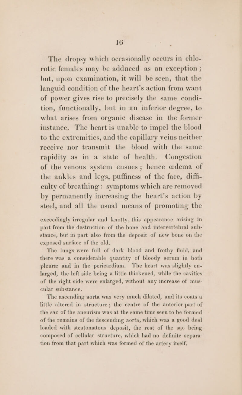 « The dropsy which occasionally occurs in chlo- rotic females may be adduced as an exception ; but, upon examination, it will be seen, that the languid condition of the heart’s action from want of power gives rise to precisely the same condi- tion, functionally, but in an inferior degree, to what arises from organic disease in the former instance. The heart is unable to impel the blood to the extremities, and the capillary veins neither receive nor transmit the blood with the same rapidity as in a state of health. Congestion of the venous system ensues; hence cedema of the ankles and legs, puffiness of the face, diffi- culty of breathing: symptoms which are removed by permanently increasing the heart’s action by steel, and all the usual means of promoting the exceedingly irregular and knotty, this appearance arising in part from the destruction of the bone and intervertebral sub- stance, but in part also from the deposit of new bone on the exposed surface of the old. The lungs were full of dark blood and frothy fluid, and there was a considerable quantity of bloody serum in both pleuree and in the pericardium, ‘The heart was slightly en- larged, the left side being a little thickened, while the cavities of the right side were enlarged, without any increase of mus- cular substance. The ascending aorta was very much dilated, and its coats a little altered in structure; the centre of the anterior part of the sac of the aneurism was at the same time seen to be formed of the remains of the descending aorta, which was a good deal loaded with steatomatous deposit, the rest of the sac being composed of cellular structure, which had no definite separa- tion from that part which was formed of the artery itself.