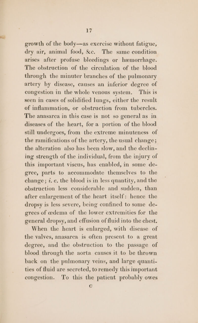 growth of the body—as exercise without fatigue, dry air, animal food, &amp;c. The same condition arises after profuse bleedings or heemorrhage. The obstruction of the circulation of the blood through the minuter branches of the pulmonary artery by disease, causes an inferior degree of congestion in the whole venous system. This is seen in cases of solidified lungs, either the result of inflammation, or obstruction from tubercles. The anasarca in this case is not so general as in diseases of the heart, for a portion of the blood still undergoes, from the extreme minuteness of the ramifications of the artery, the usual change; the alteration also has been slow, and the declin- ing strength of the individual, from the injury of this important viscus, has enabled, in some de- gree, parts to accommodate themselves to the change; 2. e. the blood is in less quantity, and the obstruction less considerable and sudden, than after enlargement of the heart itself: hence the dropsy is less severe, being confined to some de- grees of oedema of the lower extremities for the general dropsy, and effusion of fluid into the chest. When the heart is enlarged, with disease of the valves, anasarca is often present to a great degree, and the obstruction to the passage of blood through the aorta causes it to be thrown back on the pulmonary veins, and large quanti- ties of fluid are secreted, to remedy this important congestion. To this the patient probably owes ©