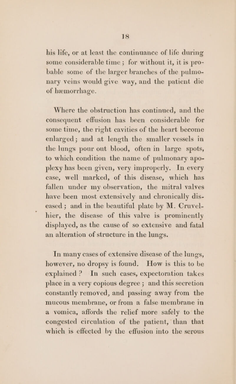 his life, or at least the continuance of life during some considerable time ; for without it, it is pro- bable some of the larger branches of the pulmo- nary veins would give way, and the patient die of hemorrhage. Where the obstruction has continued, and the consequent effusion has been considerable for some time, the right cavities of the heart become enlarged; and at length the smaller vessels in the lungs pour out blood, often in large spots, to which condition the name of pulmonary apo- plexy has been given, very improperly. In every case, well marked, of this disease, which has fallen under my observation, the mitral valves have been most extensively and chronically dis- eased ; and in the beautiful plate by M. Cruvel- hier, the disease of this valve is prominently displayed, as the cause of so extensive and fatal an alteration of structure in the lungs. In many cases of extensive disease of the lungs, however, no dropsy is found. How is this to be explained ? In such cases, expectoration takes place in a very copious degree ; and this secretion constantly removed, and passing away from the mucous membrane, or from a false membrane in a vomica, affords the relief more safely to the congested circulation of the patient, than that which is effected by the effusion into the serous