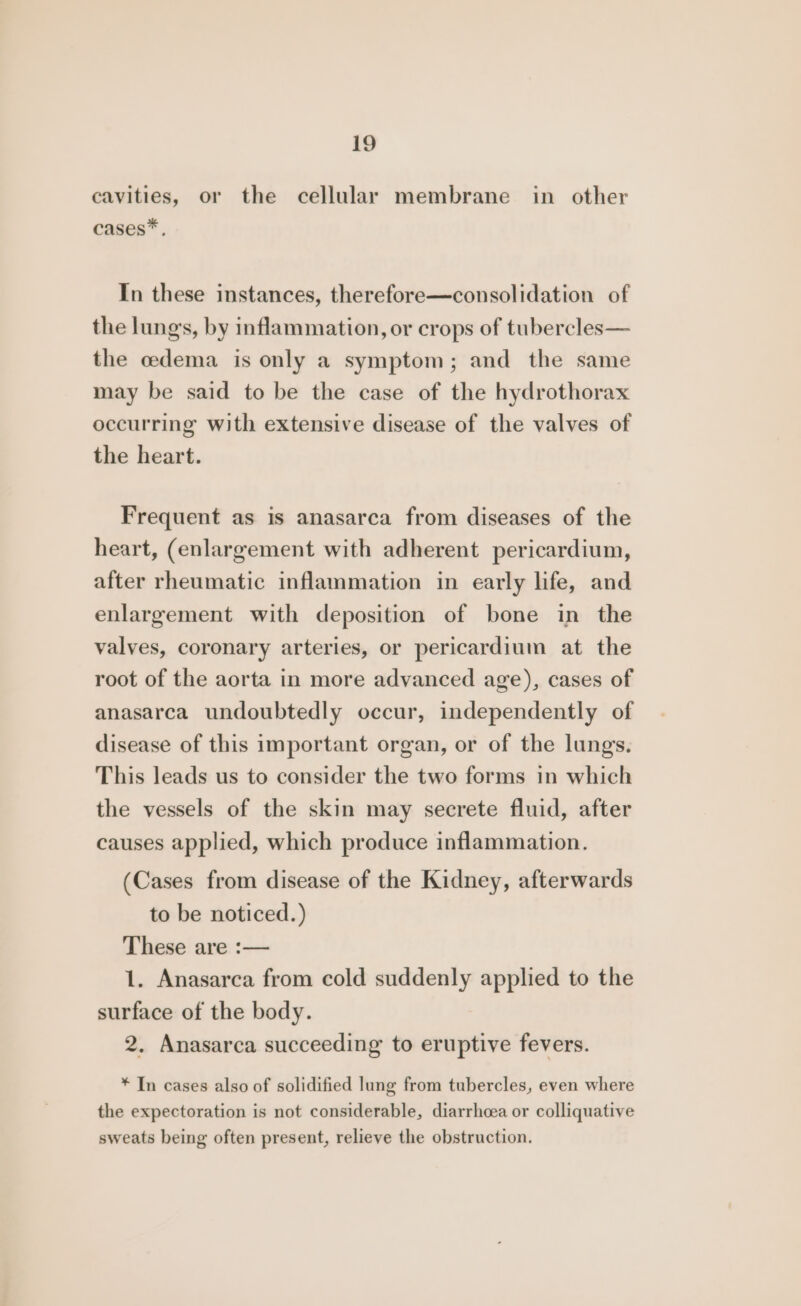 cavities, or the cellular membrane in other cases*. In these instances, therefore—consolidation of the lungs, by inflammation, or crops of tubercles— the cedema is only a symptom; and the same may be said to be the case of the hydrothorax occurring with extensive disease of the valves of the heart. Frequent as is anasarca from diseases of the heart, (enlargement with adherent pericardium, after rheumatic inflammation in early life, and enlargement with deposition of bone in the valves, coronary arteries, or pericardium at the root of the aorta in more advanced age), cases of anasarca undoubtedly occur, independently of disease of this important organ, or of the lungs. This leads us to consider the two forms in which the vessels of the skin may secrete fluid, after causes applied, which produce inflammation. (Cases from disease of the Kidney, afterwards to be noticed.) These are :— 1. Anasarca from cold suddenly applied to the surface of the body. 2. Anasarca succeeding to eruptive fevers. * In cases also of solidified lung from tubercles, even where the expectoration is not considerable, diarrhcea or colliquative sweats being often present, relieve the obstruction.