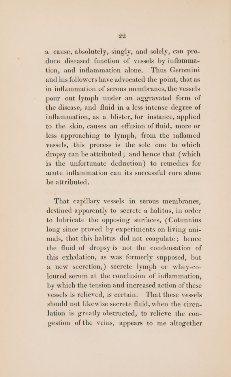 a cause, absolutely, singly, and solely, can pro- duce diseased function of vessels by inflamma- tion, and inflammation alone. Thus Geromini and his followers have advocated the point, that as in inflammation of serous membranes, the vessels pour out lymph under an aggravated form of the disease, and fluid in a less intense degree of inflammation, as a blister, for instance, applied to the skin, causes an effusion of fluid, more or less approaching to lymph, from the inflamed vessels, this process is the sole one to which dropsy can be attributed ; and hence that (which is the unfortunate deduction) to remedies for acute inflammation can its successful cure alone be attributed. That capillary vessels in serous membranes, destined apparently to secrete a halitus, in order to lubricate the opposing surfaces, (Cotunnius long since proved by experiments on living ani- mals, that this halitus did not coagulate; hence the fluid of dropsy is not the condensation of this exhalation, as was formerly supposed, but a new secretion,) secrete lymph or whey-co- loured serum at the conclusion of inflammation, by which the tension and increased action of these vessels is relieved, is certain. That these vessels should not likewise secrete fluid, when the circu- lation is greatly obstructed, to relieve the con- gestion of the veins, appears to me altogether