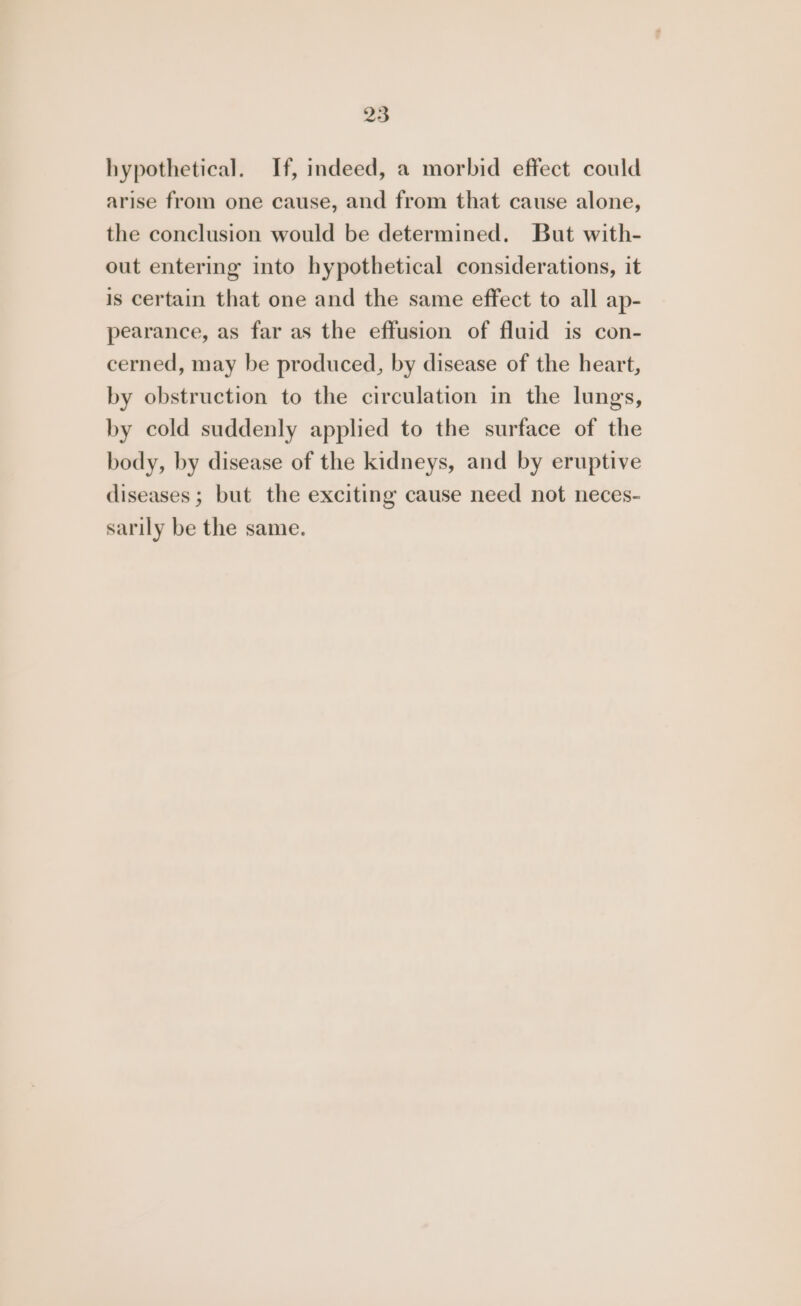 hypothetical. If, indeed, a morbid effect could arise from one cause, and from that cause alone, the conclusion would be determined. But with- out entering into hypothetical considerations, it is certain that one and the same effect to all ap- pearance, as far as the effusion of fluid is con- cerned, may be produced, by disease of the heart, by obstruction to the circulation in the lungs, by cold suddenly applied to the surface of the body, by disease of the kidneys, and by eruptive diseases; but the exciting cause need not neces- sarily be the same.