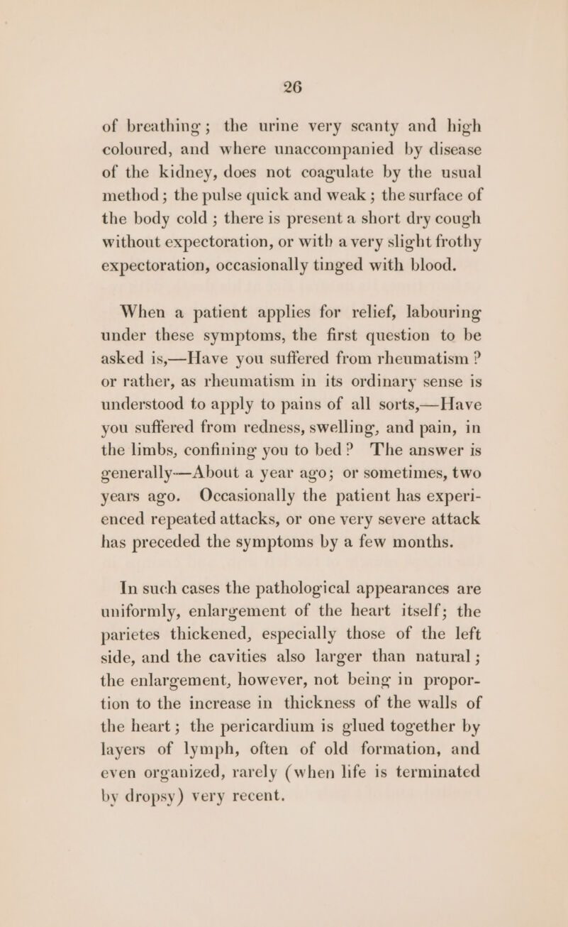 of breathing; the urine very scanty and high coloured, and where unaccompanied by disease of the kidney, does not coagulate by the usual method ; the pulse quick and weak ; the surface of the body cold ; there is present a short dry cough without expectoration, or with avery slight frothy expectoration, occasionally tinged with blood. When a patient applies for relief, labouring under these symptoms, the first question to be asked is,—Have you suffered from rheumatism ? or rather, as rheumatism in its ordinary sense is understood to apply to pains of all sorts,—Have you suffered from redness, swelling, and pain, in the limbs, confining you to bed? The answer is generally—About a year ago; or sometimes, two years ago. Occasionally the patient has experi- enced repeated attacks, or one very severe attack has preceded the symptoms by a few months. In such cases the pathological appearances are uniformly, enlargement of the heart itself; the parietes thickened, especially those of the left side, and the cavities also larger than natural ; the enlargement, however, not being in propor- tion to the increase in thickness of the walls of the heart ; the pericardium is glued together by layers of lymph, often of old formation, and even organized, rarely (when life is terminated by dropsy) very recent.
