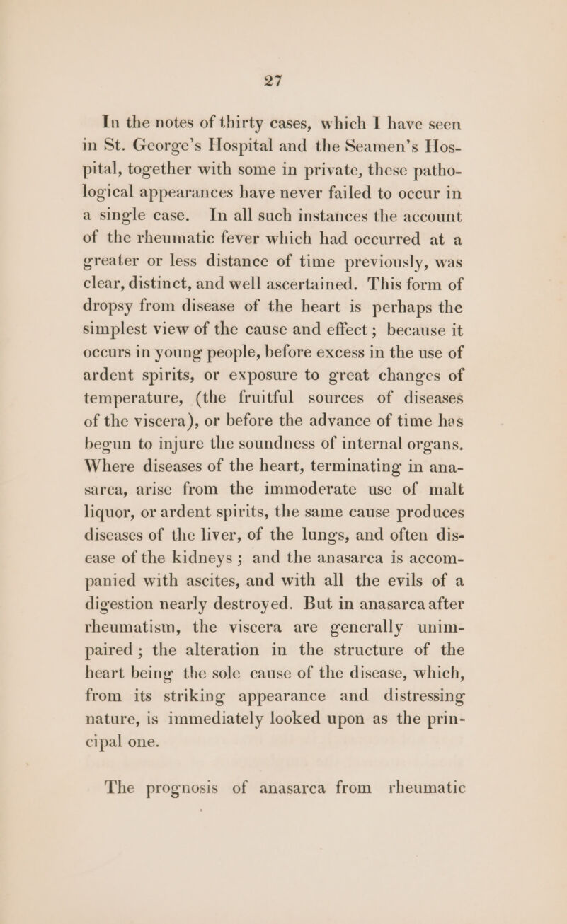 In the notes of thirty cases, which I have seen in St. George’s Hospital and the Seamen’s Hos- pital, together with some in private, these patho- logical appearances have never failed to occur in a single case. In all such instances the account of the rheumatic fever which had occurred at a greater or less distance of time previously, was clear, distinct, and well ascertained. This form of dropsy from disease of the heart is perhaps the simplest view of the cause and effect ; because it occurs in young people, before excess in the use of ardent spirits, or exposure to great changes of temperature, (the fruitful sources of diseases of the viscera), or before the advance of time has begun to injure the soundness of internal organs. Where diseases of the heart, terminating in ana- sarca, arise from the immoderate use of malt liquor, or ardent spirits, the same cause produces diseases of the liver, of the lungs, and often dis- ease of the kidneys ; and the anasarca is accom- panied with ascites, and with all the evils of a digestion nearly destroyed. But in anasarca after rheumatism, the viscera are generally unim- paired ; the alteration in the structure of the heart being the sole cause of the disease, which, from its striking appearance and distressing nature, is immediately looked upon as the prin- cipal one. The prognosis of anasarca from rheumatic