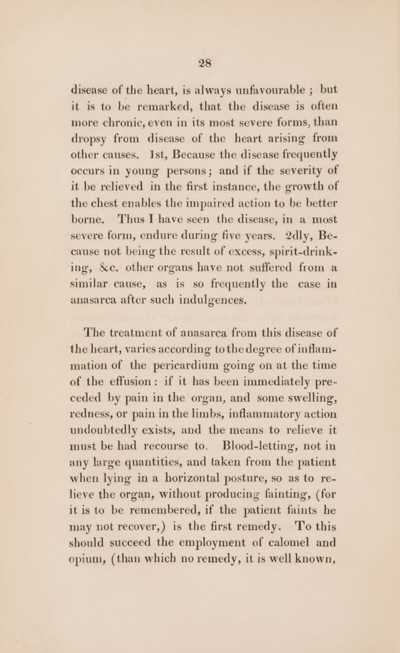 disease of the heart, is always unfavourable ; but it is to be remarked, that the disease is often more chronic, even in its most severe forms, than dropsy from disease of the heart arising from other causes. Ist, Because the disease frequently occurs in young persons; and if the severity of it be relieved in the first instance, the growth of the chest enables the impaired action to be better borne. Thus I have seen the disease, in a most severe form, endure during five years. 2dly, Be- cause not being the result of excess, spirit-drink- ing, &amp;c. other organs have not suffered from a similar cause, as is so frequently the case in anasarca after such indulgences. The treatment of anasarca from this disease of the heart, varies according tothe degree of inflam- mation of the pericardium going on at the time of the effusion: if it has been immediately pre- ceded by pain in the organ, and some swelling, redness, or pain in the limbs, inflammatory action undoubtedly exists, and the means to relieve it must be had recourse to. Blood-letting, not in any large quantities, and taken from the patient when lying in a horizontal posture, so as to re- lieve the organ, without producing fainting, (for it is to be remembered, if the patient faints he may not recover,) is the first remedy. ‘To this should succeed the employment of calomel and opium, (than which no remedy, it is well known,