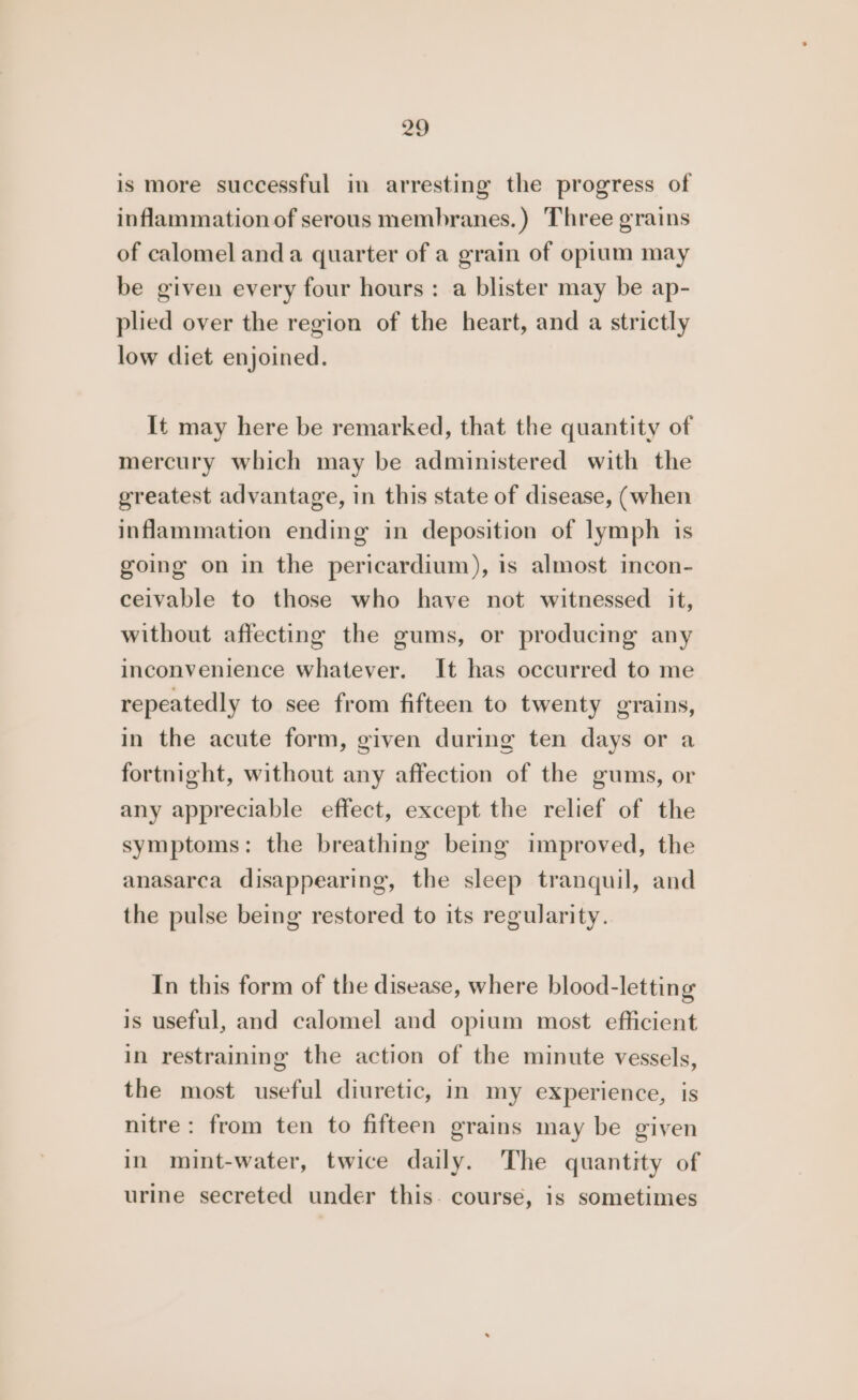 is more successful in arresting the progress of inflammation of serous membranes.) Three grains of calomel anda quarter of a grain of opium may be given every four hours: a blister may be ap- plied over the region of the heart, and a strictly low diet enjoined. It may here be remarked, that the quantity of mercury which may be administered with the greatest advantage, in this state of disease, (when inflammation ending in deposition of lymph is going on in the pericardium), is almost incon- ceivable to those who have not witnessed it, without affecting the gums, or producing any inconvenience whatever. It has occurred to me repeatedly to see from fifteen to twenty grains, in the acute form, given during ten days or a fortnight, without any affection of the gums, or any appreciable effect, except the relief of the symptoms: the breathing being improved, the anasarca disappearing, the sleep tranquil, and the pulse being restored to its regularity. In this form of the disease, where blood-letting is useful, and calomel and opium most efficient in restraining the action of the minute vessels, the most useful diuretic, in my experience, is nitre: from ten to fifteen grains may be given in mint-water, twice daily. The quantity of urine secreted under this. course, is sometimes
