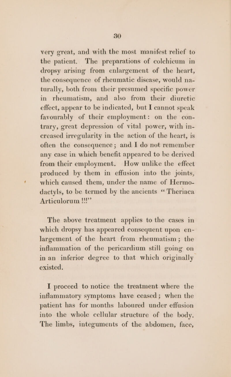 very great, and with the most manifest relief to the patient. The preparations of colchicum in dropsy arising from enlargement of the heart, the consequence of rheumatic disease, would na- turally, both from their presumed specific power in rheumatism, and also from their diuretic effect, appear to be indicated, but I cannot speak favourably of their employment: on the con- trary, great depression of vital power, with in- creased irregularity in the action of the heart, is often the consequence; and I do not remember any case in which benefit appeared to be derived from their employment. How unlike the effect produced by them in effusion into the joints, which caused them, under the name of Hermo- dactyls, to be termed by the ancients “ 'Theriaca Articulorum !!!’ The above treatment applies to the cases in which dropsy has appeared consequent upon en- largement of the heart from rheumatism; the inflammation of the pericardium still going on in an inferior degree to that which originally existed. I proceed to notice the treatment where the inflammatory symptoms have ceased; when the patient has for months laboured under effusion into the whole cellular structure of the body. The limbs, integuments of the abdomen, face,